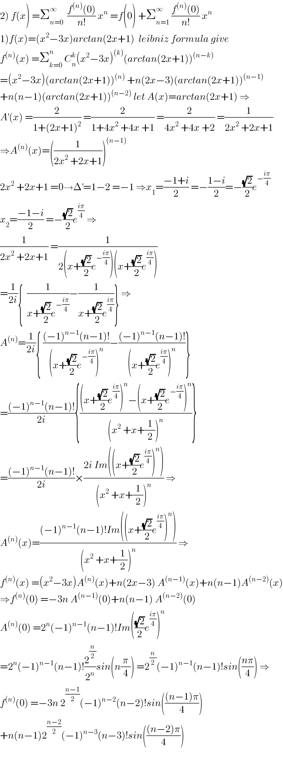 2) f(x) =Σ_(n=0) ^∞   ((f^((n)) (0))/(n!)) x^n  =f(0) +Σ_(n=1) ^∞  ((f^((n)) (0))/(n!)) x^n   1)f(x)=(x^2 −3x)arctan(2x+1)  leibniz formula give  f^((n)) (x) =Σ_(k=0) ^n  C_n ^k (x^2 −3x)^((k)) (arctan(2x+1))^((n−k))   =(x^2 −3x)(arctan(2x+1))^((n))  +n(2x−3)(arctan(2x+1))^((n−1))   +n(n−1)(arctan(2x+1))^((n−2))  let A(x)=arctan(2x+1) ⇒  A^′ (x) =(2/(1+(2x+1)^2 )) =(2/(1+4x^2  +4x +1)) =(2/(4x^2  +4x +2)) =(1/(2x^2  +2x+1))  ⇒A^((n)) (x)=((1/(2x^2  +2x+1)))^((n−1))   2x^2  +2x+1 =0→Δ^′ =1−2 =−1 ⇒x_1 =((−1+i)/2) =−((1−i)/2)=−((√2)/2)e^(−((iπ)/4))   x_2 =((−1−i)/2) =−((√2)/2)e^((iπ)/4)  ⇒  (1/(2x^2  +2x+1)) =(1/(2(x+((√2)/2)e^(−((iπ)/4)) )(x+((√2)/2)e^((iπ)/4) )))  =(1/(2i)){  (1/(x+((√2)/2)e^(−((iπ)/4)) ))−(1/(x+((√2)/2)e^((iπ)/4) ))} ⇒  A^((n)) =(1/(2i)){ (((−1)^(n−1) (n−1)!)/((x+((√2)/2)e^(−((iπ)/4)) )^n ))−(((−1)^(n−1) (n−1)!)/((x+((√2)/2)e^((iπ)/4) )^n ))}  =(((−1)^(n−1) (n−1)!)/(2i)){(((x+((√2)/2)e^((iπ)/4) )^n −(x+((√2)/2)e^(−((iπ)/4)) )^n )/((x^2  +x+(1/2))^n ))}  =(((−1)^(n−1) (n−1)!)/(2i))×((2i Im((x+((√2)/2)e^((iπ)/4) )^n ))/((x^2  +x+(1/2))^n )) ⇒  A^((n)) (x)=(((−1)^(n−1) (n−1)!Im((x+((√2)/2)e^((iπ)/4) )^n ))/((x^2  +x+(1/2))^n )) ⇒  f^((n)) (x) =(x^2 −3x)A^((n)) (x)+n(2x−3) A^((n−1)) (x)+n(n−1)A^((n−2)) (x)  ⇒f^((n)) (0) =−3n A^((n−1)) (0)+n(n−1) A^((n−2)) (0)  A^((n)) (0) =2^n (−1)^(n−1) (n−1)!Im(((√2)/2)e^((iπ)/4) )^n   =2^n (−1)^(n−1) (n−1)!(2^(n/2) /2^n )sin(n(π/4)) =2^(n/2) (−1)^(n−1) (n−1)!sin(((nπ)/4)) ⇒  f^((n)) (0) =−3n 2^((n−1)/2) (−1)^(n−2) (n−2)!sin((((n−1)π)/4))  +n(n−1)2^((n−2)/2) (−1)^(n−3) (n−3)!sin((((n−2)π)/4))    