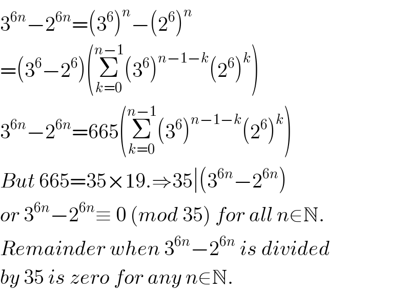 3^(6n) −2^(6n) =(3^6 )^n −(2^6 )^n   =(3^6 −2^6 )(Σ_(k=0) ^(n−1) (3^6 )^(n−1−k) (2^6 )^k )  3^(6n) −2^(6n) =665(Σ_(k=0) ^(n−1) (3^6 )^(n−1−k) (2^6 )^k )  But 665=35×19.⇒35∣(3^(6n) −2^(6n) )  or 3^(6n) −2^(6n) ≡ 0 (mod 35) for all n∈N.  Remainder when 3^(6n) −2^(6n)  is divided  by 35 is zero for any n∈N.  