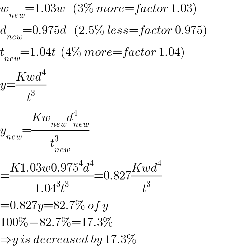 w_(new) =1.03w   (3% more=factor 1.03)  d_(new) =0.975d   (2.5% less=factor 0.975)  t_(new) =1.04t  (4% more=factor 1.04)  y=((Kwd^4 )/t^3 )  y_(new) =((Kw_(new) d_(new) ^4 )/t_(new) ^3 )  =((K1.03w0.975^4 d^4 )/(1.04^3 t^3 ))=0.827((Kwd^4 )/t^3 )  =0.827y=82.7% of y  100%−82.7%=17.3%  ⇒y is decreased by 17.3%  