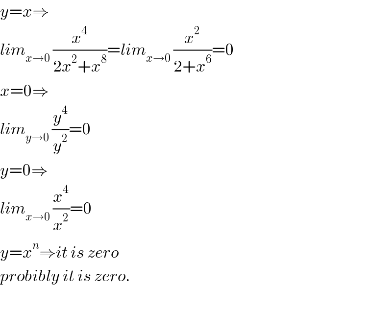 y=x⇒  lim_(x→0)  (x^4 /(2x^2 +x^8 ))=lim_(x→0)  (x^2 /(2+x^6 ))=0  x=0⇒  lim_(y→0)  (y^4 /y^2 )=0  y=0⇒  lim_(x→0)  (x^4 /x^2 )=0  y=x^n ⇒it is zero  probibly it is zero.      