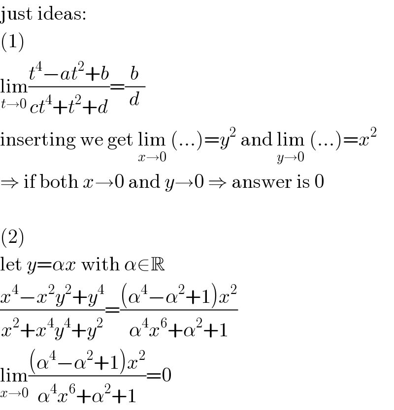 just ideas:  (1)  lim_(t→0) ((t^4 −at^2 +b)/(ct^4 +t^2 +d))=(b/d)  inserting we get lim_(x→0)  (...)=y^2  and lim_(y→0)  (...)=x^2   ⇒ if both x→0 and y→0 ⇒ answer is 0    (2)  let y=αx with α∈R  ((x^4 −x^2 y^2 +y^4 )/(x^2 +x^4 y^4 +y^2 ))=(((α^4 −α^2 +1)x^2 )/(α^4 x^6 +α^2 +1))  lim_(x→0) (((α^4 −α^2 +1)x^2 )/(α^4 x^6 +α^2 +1))=0  