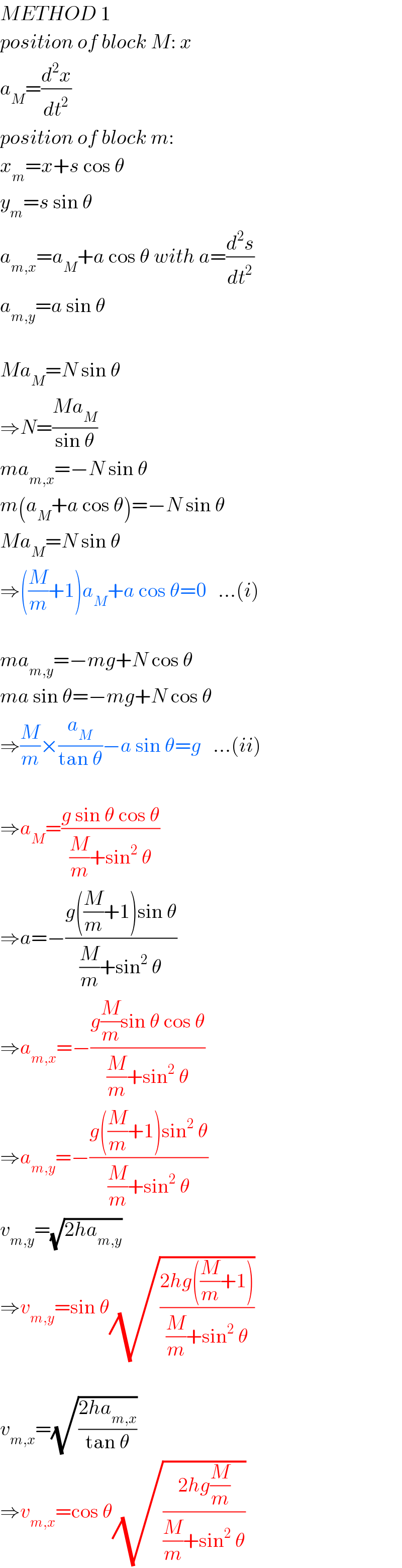 METHOD 1  position of block M: x  a_M =(d^2 x/dt^2 )  position of block m:  x_m =x+s cos θ  y_m =s sin θ  a_(m,x) =a_M +a cos θ with a=(d^2 s/dt^2 )  a_(m,y) =a sin θ    Ma_M =N sin θ  ⇒N=((Ma_M )/(sin θ))  ma_(m,x) =−N sin θ  m(a_M +a cos θ)=−N sin θ  Ma_M =N sin θ  ⇒((M/m)+1)a_M +a cos θ=0   ...(i)    ma_(m,y) =−mg+N cos θ  ma sin θ=−mg+N cos θ  ⇒(M/m)×(a_M /(tan θ))−a sin θ=g   ...(ii)    ⇒a_M =((g sin θ cos θ)/((M/m)+sin^2  θ))  ⇒a=−((g((M/m)+1)sin θ)/((M/m)+sin^2  θ))  ⇒a_(m,x) =−((g(M/m)sin θ cos θ)/((M/m)+sin^2  θ))  ⇒a_(m,y) =−((g((M/m)+1)sin^2  θ)/((M/m)+sin^2  θ))  v_(m,y) =(√(2ha_(m,y) ))  ⇒v_(m,y) =sin θ(√((2hg((M/m)+1))/((M/m)+sin^2  θ)))    v_(m,x) =(√((2ha_(m,x) )/(tan θ)))  ⇒v_(m,x) =cos θ(√((2hg(M/m))/((M/m)+sin^2  θ)))  