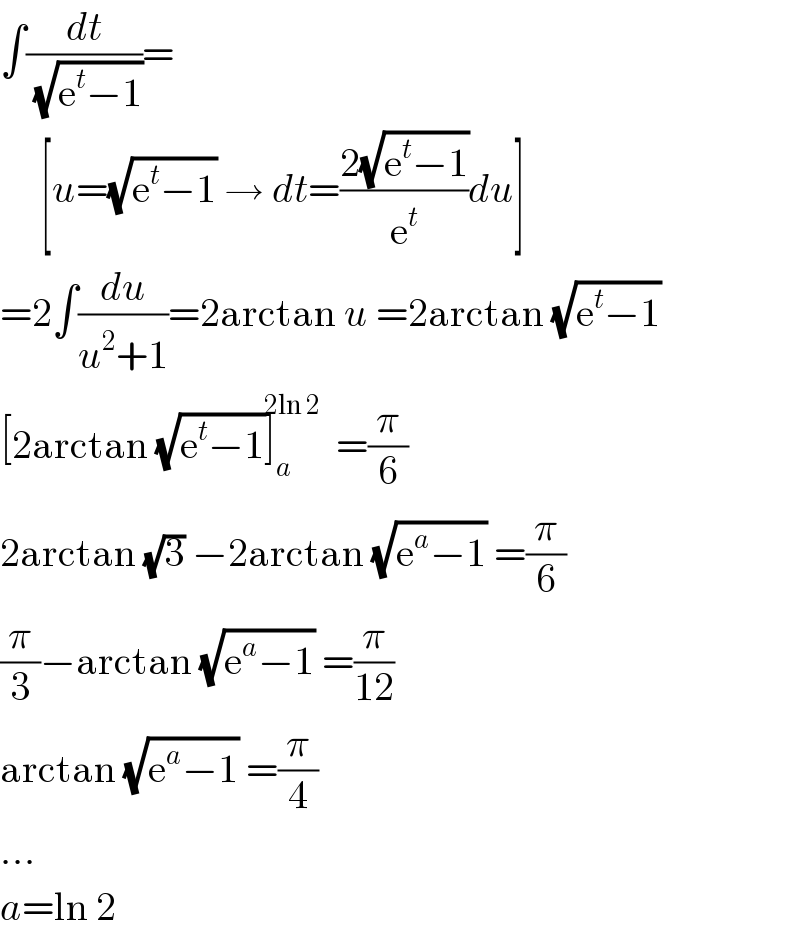 ∫(dt/(√(e^t −1)))=       [u=(√(e^t −1)) → dt=((2(√(e^t −1)))/e^t )du]  =2∫(du/(u^2 +1))=2arctan u =2arctan (√(e^t −1))  [2arctan (√(e^t −1))]_a ^(2ln 2) =(π/6)  2arctan (√3) −2arctan (√(e^a −1)) =(π/6)  (π/3)−arctan (√(e^a −1)) =(π/(12))  arctan (√(e^a −1)) =(π/4)  ...  a=ln 2  