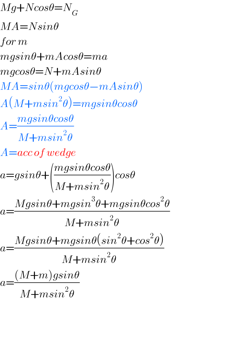 Mg+Ncosθ=N_G   MA=Nsinθ  for m  mgsinθ+mAcosθ=ma  mgcosθ=N+mAsinθ  MA=sinθ(mgcosθ−mAsinθ)  A(M+msin^2 θ)=mgsinθcosθ  A=((mgsinθcosθ)/(M+msin^2 θ))  A=acc of wedge  a=gsinθ+(((mgsinθcosθ)/(M+msin^2 θ)))cosθ  a=((Mgsinθ+mgsin^3 θ+mgsinθcos^2 θ)/(M+msin^2 θ))  a=((Mgsinθ+mgsinθ(sin^2 θ+cos^2 θ))/(M+msin^2 θ))  a=(((M+m)gsinθ)/(M+msin^2 θ))      