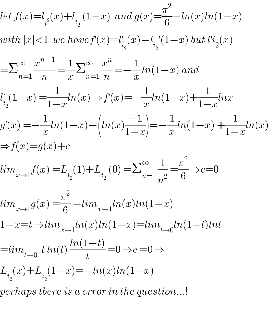 let f(x)=l_i^2  (x)+l_i_2   (1−x)  and g(x)=(π^2 /6)−ln(x)ln(1−x)  with ∣x∣<1  we havef^′ (x)=l_i_2  ^′ (x)−l_i_2  ′(1−x) but l^′ i_2 (x)  =Σ_(n=1) ^∞  (x^(n−1) /n) =(1/x)Σ_(n=1) ^∞  (x^n /n) =−(1/x)ln(1−x) and  l_i_2  ^′ (1−x) =(1/(1−x))ln(x) ⇒f^′ (x)=−(1/x)ln(1−x)+(1/(1−x))lnx  g^′ (x) =−(1/x)ln(1−x)−(ln(x)((−1)/(1−x)))=−(1/x)ln(1−x) +(1/(1−x))ln(x)  ⇒f(x)=g(x)+c   lim_(x→1) f(x) =L_i_2  (1)+L_i_2   (0) =Σ_(n=1) ^∞  (1/n^2 ) =(π^2 /6) ⇒c=0   lim_(x→1) g(x) =(π^2 /6) −lim_(x→1) ln(x)ln(1−x)  1−x=t ⇒lim_(x→1) ln(x)ln(1−x)=lim_(t→0) ln(1−t)lnt  =lim_(t→0)   t ln(t) ((ln(1−t))/t) =0 ⇒c =0 ⇒  L_i_2  (x)+L_i_2  (1−x)=−ln(x)ln(1−x)  perhaps tbere is a error in the question...!    