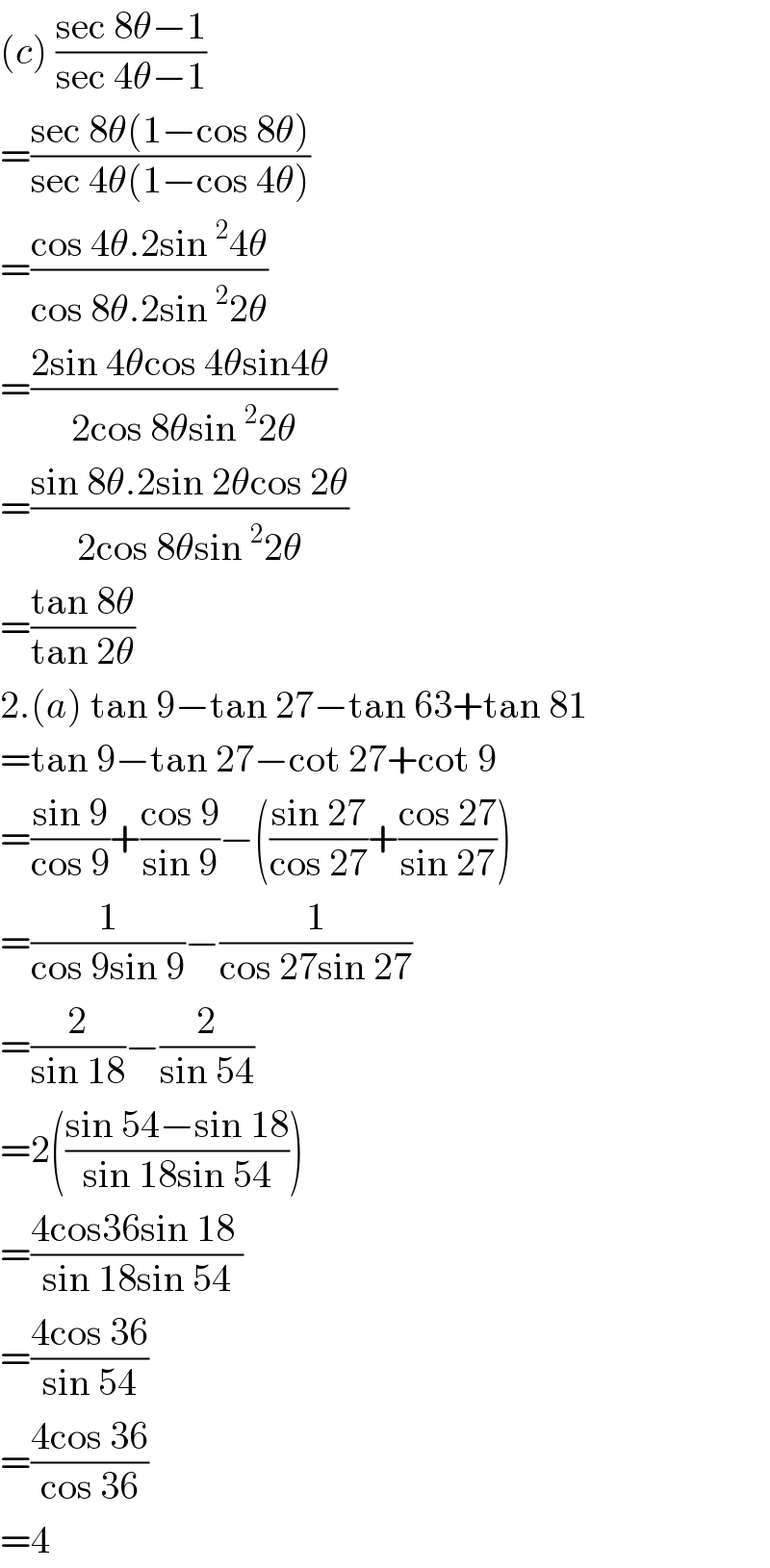 (c) ((sec 8θ−1)/(sec 4θ−1))  =((sec 8θ(1−cos 8θ))/(sec 4θ(1−cos 4θ)))  =((cos 4θ.2sin^2 4θ)/(cos 8θ.2sin^2 2θ))  =((2sin 4θcos 4θsin4θ )/(2cos 8θsin^2 2θ))  =((sin 8θ.2sin 2θcos 2θ)/(2cos 8θsin^2 2θ))  =((tan 8θ)/(tan 2θ))  2.(a) tan 9−tan 27−tan 63+tan 81  =tan 9−tan 27−cot 27+cot 9  =((sin 9)/(cos 9))+((cos 9)/(sin 9))−(((sin 27)/(cos 27))+((cos 27)/(sin 27)))  =(1/(cos 9sin 9))−(1/(cos 27sin 27))  =(2/(sin 18))−(2/(sin 54))  =2(((sin 54−sin 18)/(sin 18sin 54)))  =((4cos36sin 18 )/(sin 18sin 54))  =((4cos 36)/(sin 54))  =((4cos 36)/(cos 36))  =4  