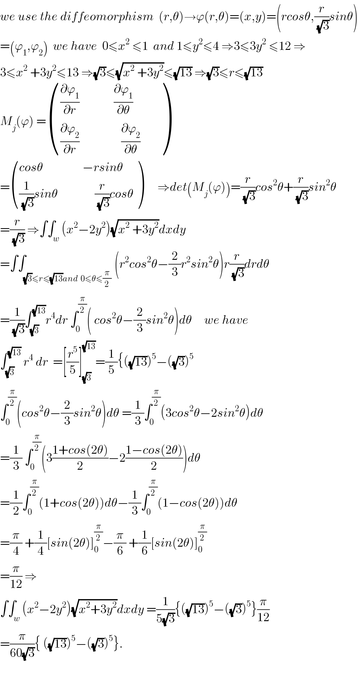 we use the diffeomorphism  (r,θ)→ϕ(r,θ)=(x,y)=(rcosθ,(r/(√3))sinθ)  =(ϕ_1 ,ϕ_2 )  we have  0≤x^2  ≤1  and 1≤y^2 ≤4 ⇒3≤3y^2  ≤12 ⇒  3≤x^2  +3y^2 ≤13 ⇒(√3)≤(√(x^2  +3y^2 ))≤(√(13)) ⇒(√3)≤r≤(√(13))  M_j (ϕ) = ((((∂ϕ_1 /∂r)              (∂ϕ_1 /∂θ))),(((∂ϕ_2 /∂r)                 (∂ϕ_2 /∂θ)      )) )  = (((cosθ                −rsinθ)),(((1/(√3))sinθ               (r/(√3))cosθ)) )      ⇒det(M_j (ϕ))=(r/(√3))cos^2 θ+(r/(√3))sin^2 θ  =(r/(√3)) ⇒∫∫_w (x^2 −2y^2 )(√(x^2  +3y^2 ))dxdy  =∫∫_((√3)≤r≤(√(13))and  0≤θ≤(π/2)) (r^2 cos^2 θ−(2/3)r^2 sin^2 θ)r(r/(√3))drdθ  =(1/(√3))∫_(√3) ^(√(13)) r^4 dr ∫_0 ^(π/2) ( cos^2 θ−(2/3)sin^2 θ)dθ     we have  ∫_(√3) ^(√(13))  r^4  dr  =[(r^5 /5)]_(√3) ^(√(13)) =(1/5){((√(13)))^5 −((√3))^5   ∫_0 ^(π/2) (cos^2 θ−(2/3)sin^2 θ)dθ =(1/3)∫_0 ^(π/2) (3cos^2 θ−2sin^2 θ)dθ  =(1/3) ∫_0 ^(π/2) (3((1+cos(2θ))/2)−2((1−cos(2θ))/2))dθ  =(1/2)∫_0 ^(π/2) (1+cos(2θ))dθ−(1/3)∫_0 ^(π/2) (1−cos(2θ))dθ  =(π/4) +(1/4)[sin(2θ)]_0 ^(π/2) −(π/6) +(1/6)[sin(2θ)]_0 ^(π/2)   =(π/(12)) ⇒  ∫∫_w (x^2 −2y^2 )(√(x^2 +3y^2 ))dxdy =(1/(5(√3))){((√(13)))^5 −((√3))^5 }(π/(12))  =(π/(60(√3))){ ((√(13)))^5 −((√3))^5 }.    