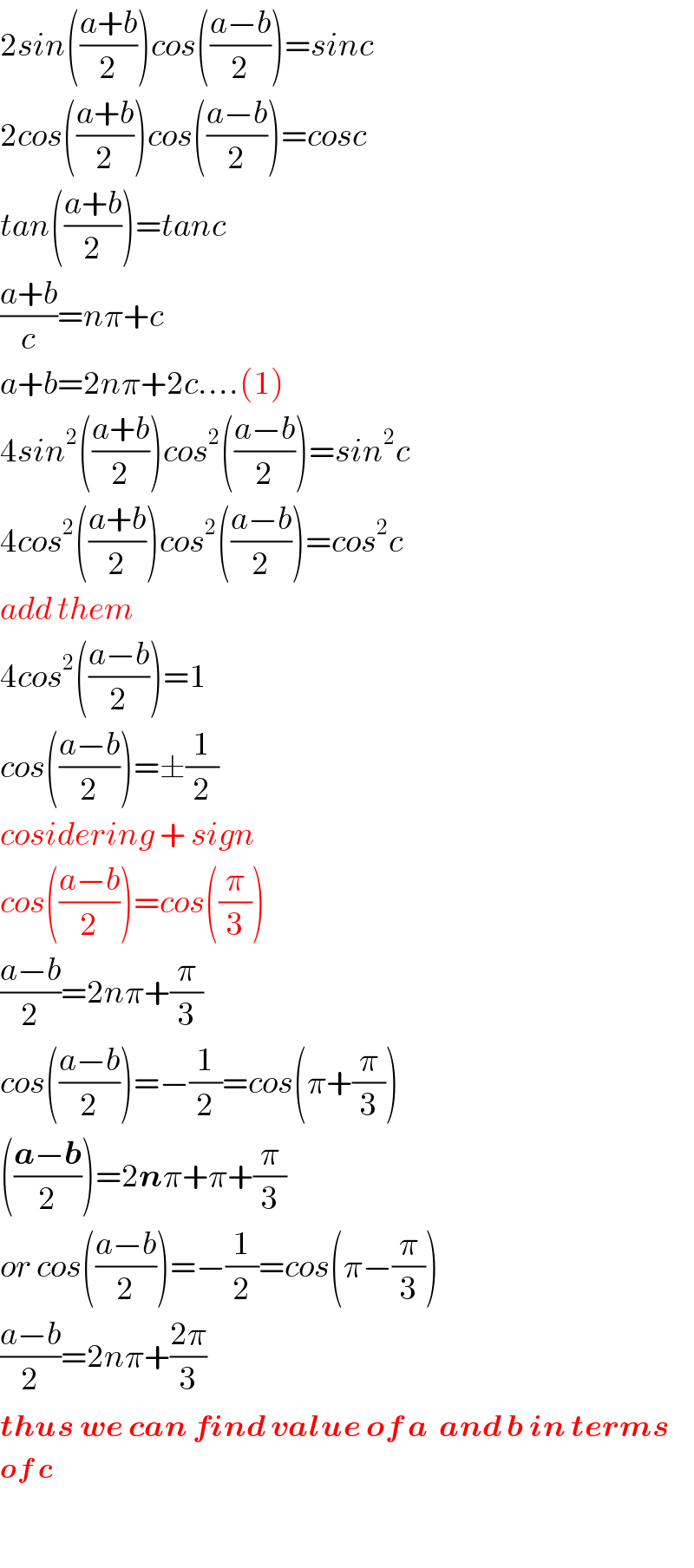 2sin(((a+b)/2))cos(((a−b)/2))=sinc  2cos(((a+b)/2))cos(((a−b)/2))=cosc  tan(((a+b)/2))=tanc  ((a+b)/c)=nπ+c  a+b=2nπ+2c....(1)  4sin^2 (((a+b)/2))cos^2 (((a−b)/2))=sin^2 c  4cos^2 (((a+b)/2))cos^2 (((a−b)/2))=cos^2 c  add them  4cos^2 (((a−b)/2))=1  cos(((a−b)/2))=±(1/2)  cosidering + sign  cos(((a−b)/2))=cos((π/3))  ((a−b)/2)=2nπ+(π/3)  cos(((a−b)/2))=−(1/2)=cos(π+(π/3))     (((a−b)/2))=2nπ+π+(π/3)  or cos(((a−b)/2))=−(1/2)=cos(π−(π/3))  ((a−b)/2)=2nπ+((2π)/3)  thus we can find value of a  and b in terms   of c    