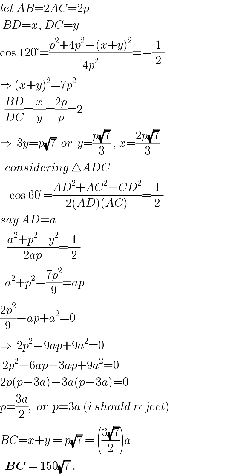 let AB=2AC=2p     BD=x, DC=y  cos 120°=((p^2 +4p^2 −(x+y)^2 )/(4p^2 ))=−(1/2)  ⇒ (x+y)^2 =7p^2     ((BD)/(DC))=(x/y)=((2p)/p)=2  ⇒  3y=p(√7)  or  y=((p(√7))/3) , x=((2p(√7))/3)    considering △ADC      cos 60°=((AD^2 +AC^2 −CD^2 )/(2(AD)(AC)))=(1/2)  say AD=a     ((a^2 +p^2 −y^2 )/(2ap))=(1/2)    a^2 +p^2 −((7p^2 )/9)=ap  ((2p^2 )/9)−ap+a^2 =0  ⇒  2p^2 −9ap+9a^2 =0   2p^2 −6ap−3ap+9a^2 =0  2p(p−3a)−3a(p−3a)=0  p=((3a)/2),  or  p=3a (i should reject)  BC=x+y = p(√7) = (((3(√7))/2))a    BC = 150(√7) .  