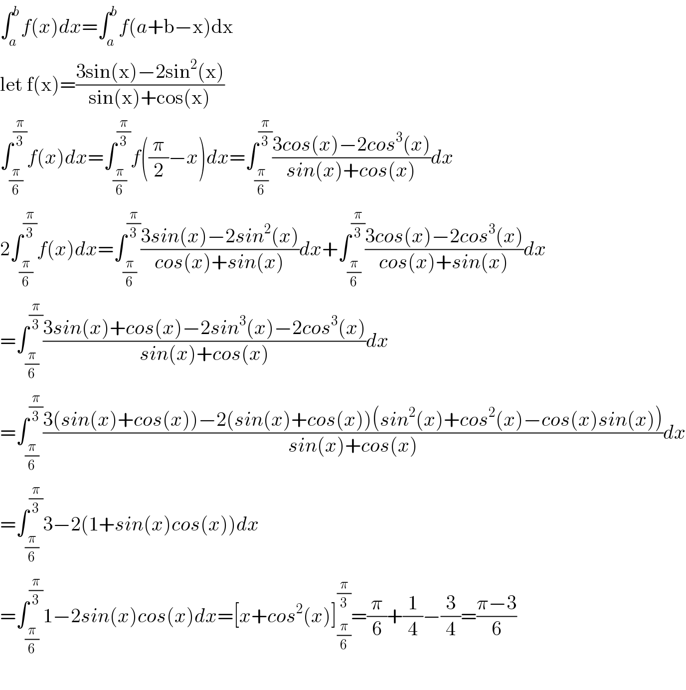 ∫_a ^b f(x)dx=∫_a ^b f(a+b−x)dx  let f(x)=((3sin(x)−2sin^2 (x))/(sin(x)+cos(x)))  ∫_(π/6) ^(π/3) f(x)dx=∫_(π/6) ^(π/3) f((π/2)−x)dx=∫_(π/6) ^(π/3) ((3cos(x)−2cos^3 (x))/(sin(x)+cos(x)))dx  2∫_(π/6) ^(π/3) f(x)dx=∫_(π/6) ^(π/3) ((3sin(x)−2sin^2 (x))/(cos(x)+sin(x)))dx+∫_(π/6) ^(π/3) ((3cos(x)−2cos^3 (x))/(cos(x)+sin(x)))dx  =∫_(π/6) ^(π/3) ((3sin(x)+cos(x)−2sin^3 (x)−2cos^3 (x))/(sin(x)+cos(x)))dx  =∫_(π/6) ^(π/3) ((3(sin(x)+cos(x))−2(sin(x)+cos(x))(sin^2 (x)+cos^2 (x)−cos(x)sin(x)))/(sin(x)+cos(x)))dx  =∫_(π/6) ^(π/3) 3−2(1+sin(x)cos(x))dx  =∫_(π/6) ^(π/3) 1−2sin(x)cos(x)dx=[x+cos^2 (x)]_(π/6) ^(π/3) =(π/6)+(1/4)−(3/4)=((π−3)/6)    