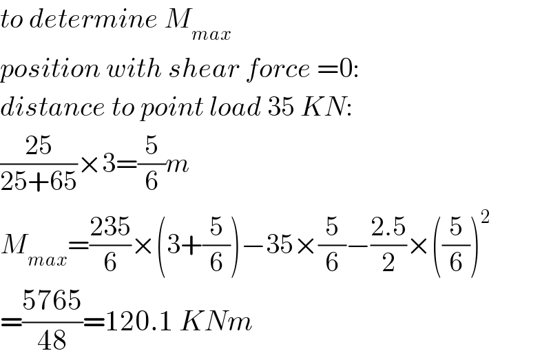to determine M_(max)   position with shear force =0:  distance to point load 35 KN:  ((25)/(25+65))×3=(5/6)m  M_(max) =((235)/6)×(3+(5/6))−35×(5/6)−((2.5)/2)×((5/6))^2   =((5765)/(48))=120.1 KNm  