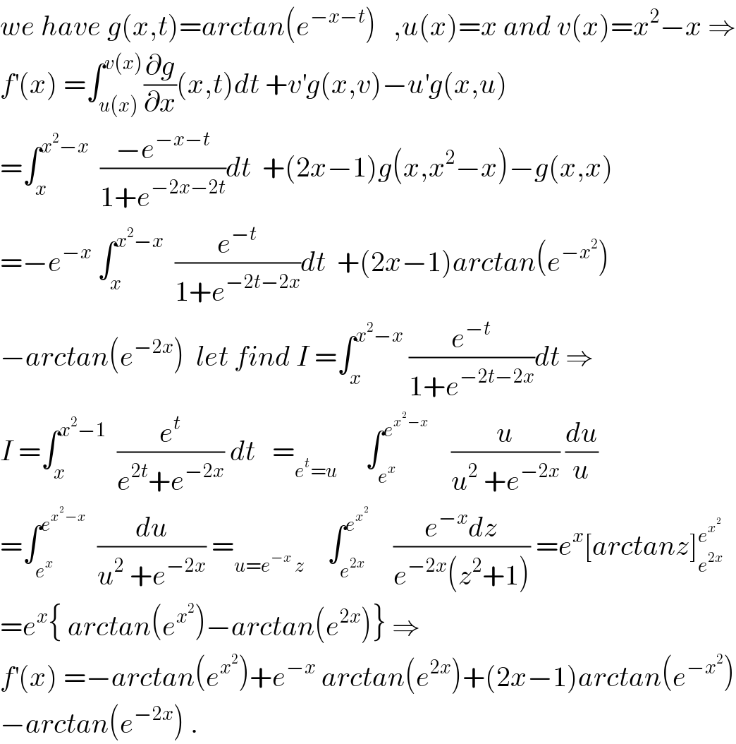we have g(x,t)=arctan(e^(−x−t) )   ,u(x)=x and v(x)=x^2 −x ⇒  f^′ (x) =∫_(u(x)) ^(v(x)) (∂g/∂x)(x,t)dt +v^′ g(x,v)−u^′ g(x,u)  =∫_x ^(x^2 −x)   ((−e^(−x−t) )/(1+e^(−2x−2t) ))dt  +(2x−1)g(x,x^2 −x)−g(x,x)  =−e^(−x)  ∫_x ^(x^2 −x)   (e^(−t) /(1+e^(−2t−2x) ))dt  +(2x−1)arctan(e^(−x^2 ) )  −arctan(e^(−2x) )  let find I =∫_x ^(x^2 −x)  (e^(−t) /(1+e^(−2t−2x) ))dt ⇒  I =∫_x ^(x^2 −1)   (e^t /(e^(2t) +e^(−2x) )) dt   =_(e^t =u)      ∫_e^x  ^e^(x^2 −x)      (u/(u^2  +e^(−2x) )) (du/u)  =∫_e^x  ^e^(x^2 −x)    (du/(u^2  +e^(−2x) )) =_(u=e^(−x)  z)     ∫_e^(2x)  ^e^x^2       ((e^(−x) dz)/(e^(−2x) (z^2 +1))) =e^x [arctanz]_e^(2x)  ^e^x^2     =e^x { arctan(e^x^2  )−arctan(e^(2x) )} ⇒  f^′ (x) =−arctan(e^x^2  )+e^(−x)  arctan(e^(2x) )+(2x−1)arctan(e^(−x^2 ) )  −arctan(e^(−2x) ) .  