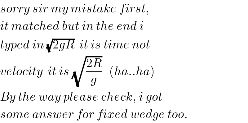 sorry sir my mistake first,  it matched but in the end i  typed in (√(2gR))  it is time not  velocity  it is (√((2R)/g))   (ha..ha)  By the way please check, i got  some answer for fixed wedge too.  