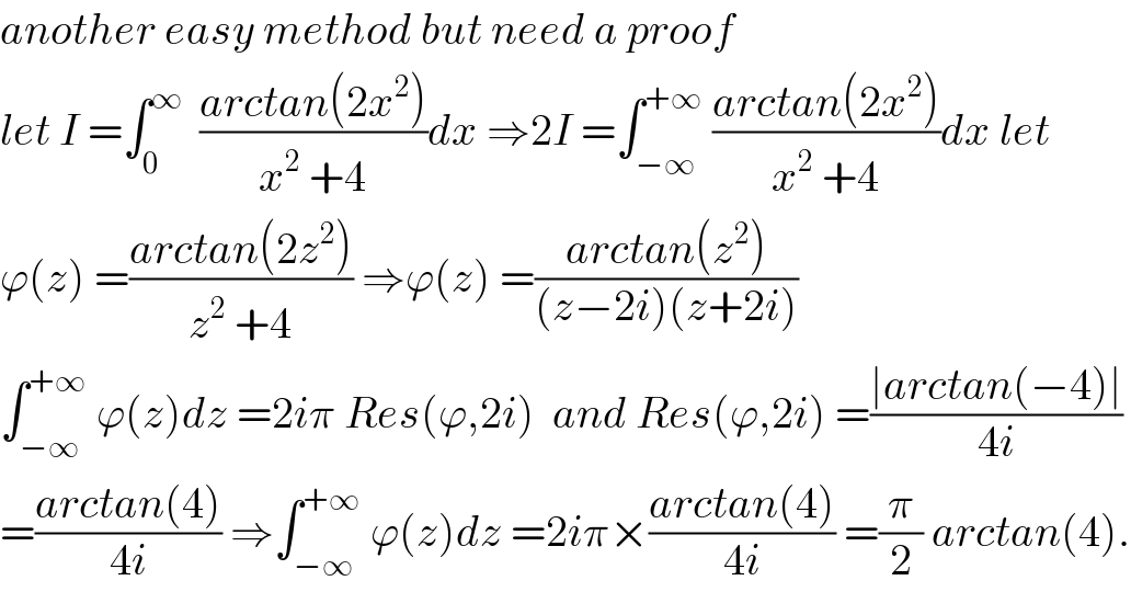 another easy method but need a proof   let I =∫_0 ^∞   ((arctan(2x^2 ))/(x^2  +4))dx ⇒2I =∫_(−∞) ^(+∞)  ((arctan(2x^2 ))/(x^2  +4))dx let  ϕ(z) =((arctan(2z^2 ))/(z^2  +4)) ⇒ϕ(z) =((arctan(z^2 ))/((z−2i)(z+2i)))  ∫_(−∞) ^(+∞)  ϕ(z)dz =2iπ Res(ϕ,2i)  and Res(ϕ,2i) =((∣arctan(−4)∣)/(4i))  =((arctan(4))/(4i)) ⇒∫_(−∞) ^(+∞)  ϕ(z)dz =2iπ×((arctan(4))/(4i)) =(π/2) arctan(4).  
