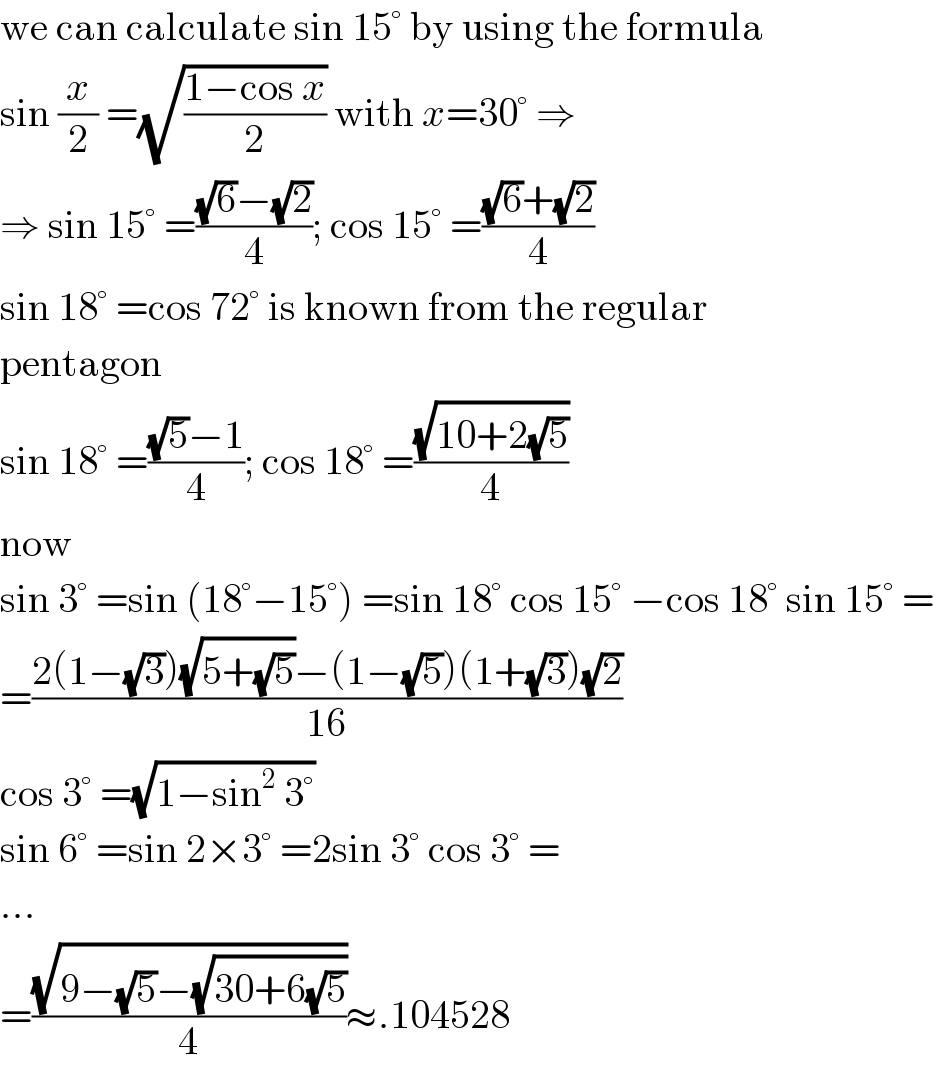 we can calculate sin 15° by using the formula  sin (x/2) =(√((1−cos x)/2)) with x=30° ⇒  ⇒ sin 15° =(((√6)−(√2))/4); cos 15° =(((√6)+(√2))/4)  sin 18° =cos 72° is known from the regular  pentagon  sin 18° =(((√5)−1)/4); cos 18° =((√(10+2(√5)))/4)  now  sin 3° =sin (18°−15°) =sin 18° cos 15° −cos 18° sin 15° =  =((2(1−(√3))(√(5+(√5)))−(1−(√5))(1+(√3))(√2))/(16))  cos 3° =(√(1−sin^2  3°))  sin 6° =sin 2×3° =2sin 3° cos 3° =  ...  =((√(9−(√5)−(√(30+6(√5)))))/4)≈.104528  