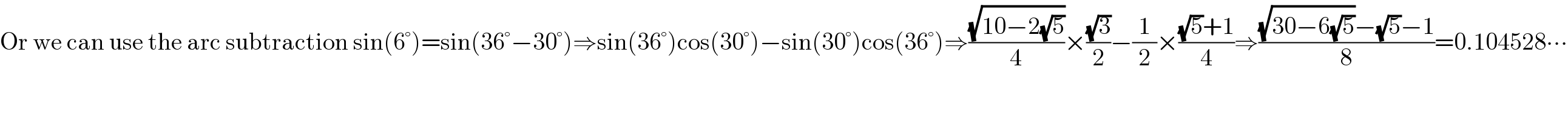 Or we can use the arc subtraction sin(6°)=sin(36°−30°)⇒sin(36°)cos(30°)−sin(30°)cos(36°)⇒((√(10−2(√5)))/4)×((√3)/2)−(1/2)×(((√5)+1)/4)⇒(((√(30−6(√5)))−(√5)−1)/8)=0.104528∙∙∙  