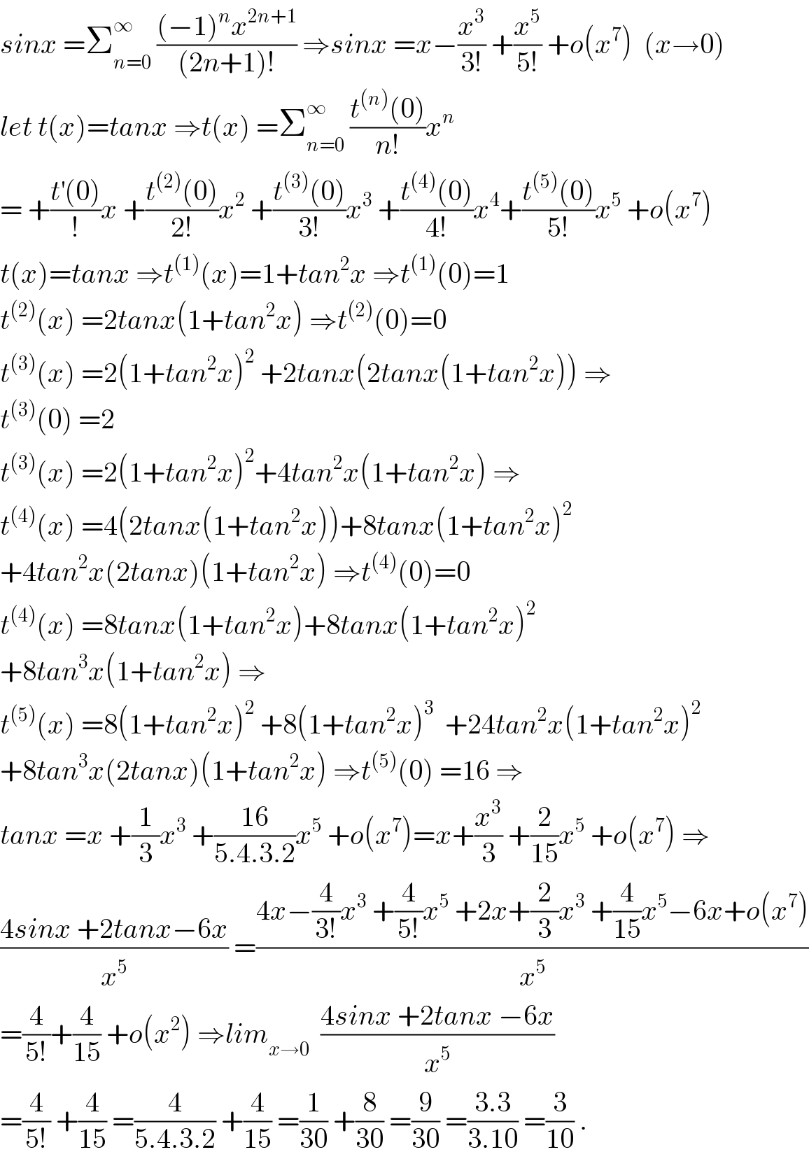 sinx =Σ_(n=0) ^∞  (((−1)^n x^(2n+1) )/((2n+1)!)) ⇒sinx =x−(x^3 /(3!)) +(x^5 /(5!)) +o(x^7 )  (x→0)  let t(x)=tanx ⇒t(x) =Σ_(n=0) ^∞  ((t^((n)) (0))/(n!))x^n   = +((t^′ (0))/!)x +((t^((2)) (0))/(2!))x^2  +((t^((3)) (0))/(3!))x^3  +((t^((4)) (0))/(4!))x^4 +((t^((5)) (0))/(5!))x^5  +o(x^7 )  t(x)=tanx ⇒t^((1)) (x)=1+tan^2 x ⇒t^((1)) (0)=1  t^((2)) (x) =2tanx(1+tan^2 x) ⇒t^((2)) (0)=0  t^((3)) (x) =2(1+tan^2 x)^2  +2tanx(2tanx(1+tan^2 x)) ⇒  t^((3)) (0) =2  t^((3)) (x) =2(1+tan^2 x)^2 +4tan^2 x(1+tan^2 x) ⇒  t^((4)) (x) =4(2tanx(1+tan^2 x))+8tanx(1+tan^2 x)^2   +4tan^2 x(2tanx)(1+tan^2 x) ⇒t^((4)) (0)=0  t^((4)) (x) =8tanx(1+tan^2 x)+8tanx(1+tan^2 x)^2   +8tan^3 x(1+tan^2 x) ⇒  t^((5)) (x) =8(1+tan^2 x)^2  +8(1+tan^2 x)^3   +24tan^2 x(1+tan^2 x)^2   +8tan^3 x(2tanx)(1+tan^2 x) ⇒t^((5)) (0) =16 ⇒  tanx =x +(1/3)x^3  +((16)/(5.4.3.2))x^5  +o(x^7 )=x+(x^3 /3) +(2/(15))x^5  +o(x^7 ) ⇒  ((4sinx +2tanx−6x)/x^5 ) =((4x−(4/(3!))x^3  +(4/(5!))x^5  +2x+(2/3)x^3  +(4/(15))x^5 −6x+o(x^7 ))/x^5 )  =(4/(5!))+(4/(15)) +o(x^2 ) ⇒lim_(x→0)   ((4sinx +2tanx −6x)/x^5 )  =(4/(5!)) +(4/(15)) =(4/(5.4.3.2)) +(4/(15)) =(1/(30)) +(8/(30)) =(9/(30)) =((3.3)/(3.10)) =(3/(10)) .  