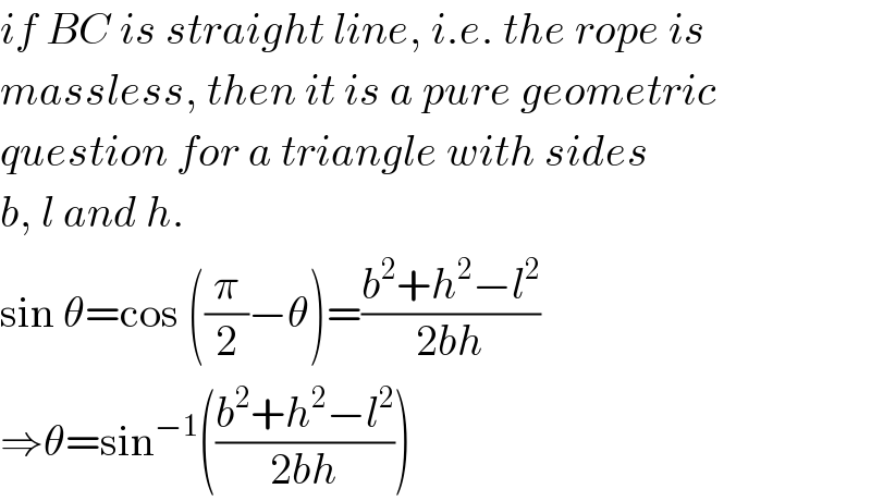 if BC is straight line, i.e. the rope is  massless, then it is a pure geometric  question for a triangle with sides  b, l and h.  sin θ=cos ((π/2)−θ)=((b^2 +h^2 −l^2 )/(2bh))  ⇒θ=sin^(−1) (((b^2 +h^2 −l^2 )/(2bh)))  