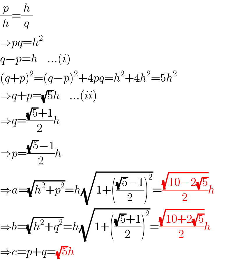 (p/h)=(h/q)  ⇒pq=h^2   q−p=h    ...(i)  (q+p)^2 =(q−p)^2 +4pq=h^2 +4h^2 =5h^2   ⇒q+p=(√5)h    ...(ii)  ⇒q=(((√5)+1)/2)h  ⇒p=(((√5)−1)/2)h  ⇒a=(√(h^2 +p^2 ))=h(√(1+((((√5)−1)/2))^2 ))=((√(10−2(√5)))/2)h  ⇒b=(√(h^2 +q^2 ))=h(√(1+((((√5)+1)/2))^2 ))=((√(10+2(√5)))/2)h  ⇒c=p+q=(√5)h  