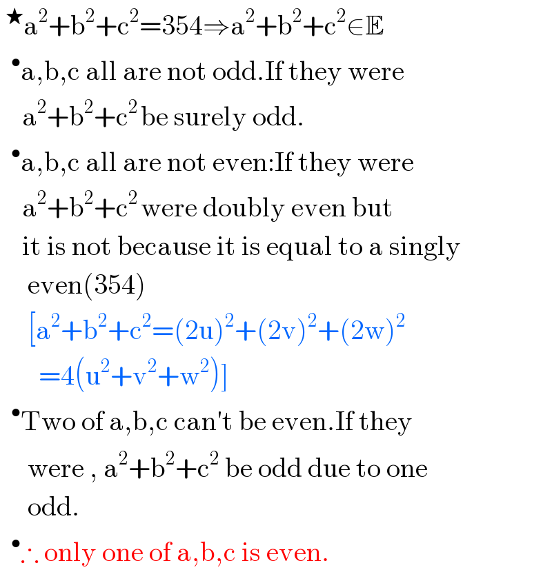 ^★ a^2 +b^2 +c^2 =354⇒a^2 +b^2 +c^2 ∈E   ^• a,b,c all are not odd.If they were      a^2 +b^2 +c^(2 ) be surely odd.   ^• a,b,c all are not even:If they were      a^2 +b^2 +c^(2 ) were doubly even but      it is not because it is equal to a singly       even(354)       [a^2 +b^2 +c^2 =(2u)^2 +(2v)^2 +(2w)^2          =4(u^2 +v^2 +w^2 )]   ^• Two of a,b,c can′t be even.If they       were , a^2 +b^2 +c^2  be odd due to one       odd.   ^• ∴ only one of a,b,c is even.  
