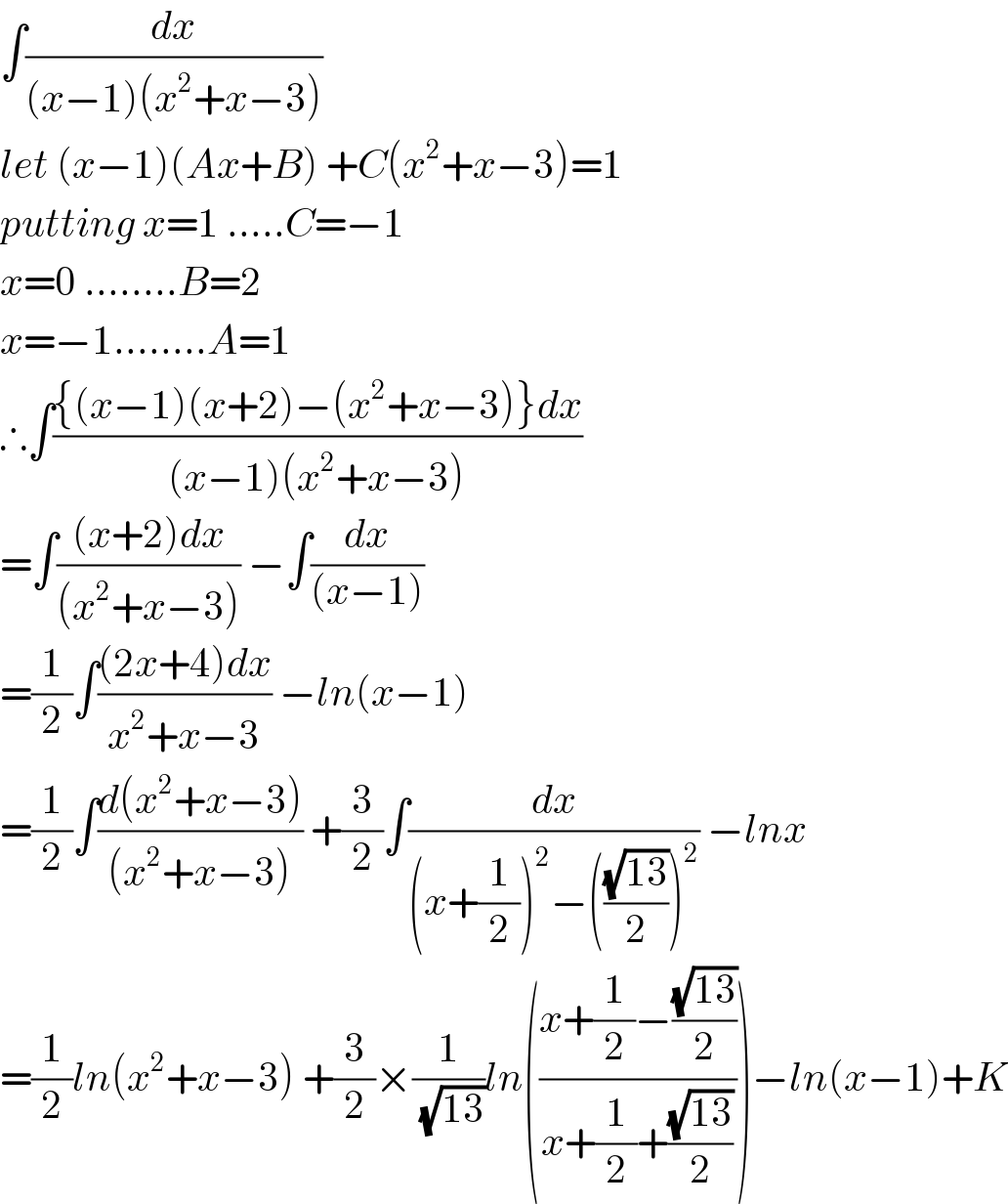 ∫(dx/((x−1)(x^2 +x−3)))  let (x−1)(Ax+B) +C(x^2 +x−3)=1  putting x=1 .....C=−1  x=0 ........B=2  x=−1........A=1  ∴∫(({(x−1)(x+2)−(x^2 +x−3)}dx)/((x−1)(x^2 +x−3)))   =∫(((x+2)dx)/((x^2 +x−3))) −∫(dx/((x−1)))  =(1/2)∫(((2x+4)dx)/(x^2 +x−3)) −ln(x−1)   =(1/2)∫((d(x^2 +x−3))/((x^2 +x−3))) +(3/2)∫(dx/((x+(1/2))^2 −(((√(13))/2))^2 )) −lnx  =(1/2)ln(x^2 +x−3) +(3/2)×(1/(√(13)))ln(((x+(1/2)−((√(13))/2))/(x+(1/2)+((√(13))/2))))−ln(x−1)+K  