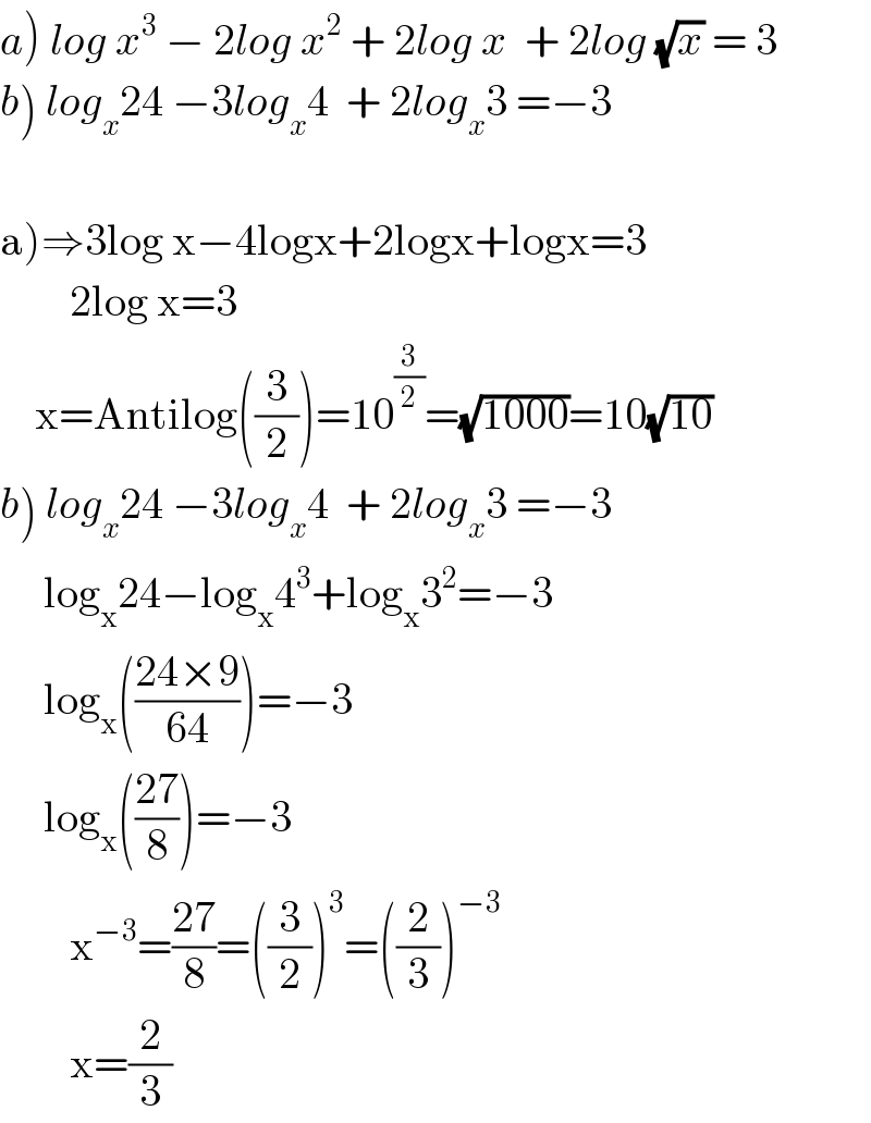a) log x^3  − 2log x^2  + 2log x  + 2log (√x) = 3  b) log_x 24 −3log_x 4  + 2log_x 3 =−3       a)⇒3log x−4logx+2logx+logx=3          2log x=3      x=Antilog((3/2))=10^(3/2) =(√(1000))=10(√(10))  b) log_x 24 −3log_x 4  + 2log_x 3 =−3       log_x 24−log_x 4^3 +log_x 3^2 =−3       log_x (((24×9)/(64)))=−3       log_x (((27)/8))=−3          x^(−3) =((27)/8)=((3/2))^3 =((2/3))^(−3)           x=(2/3)  