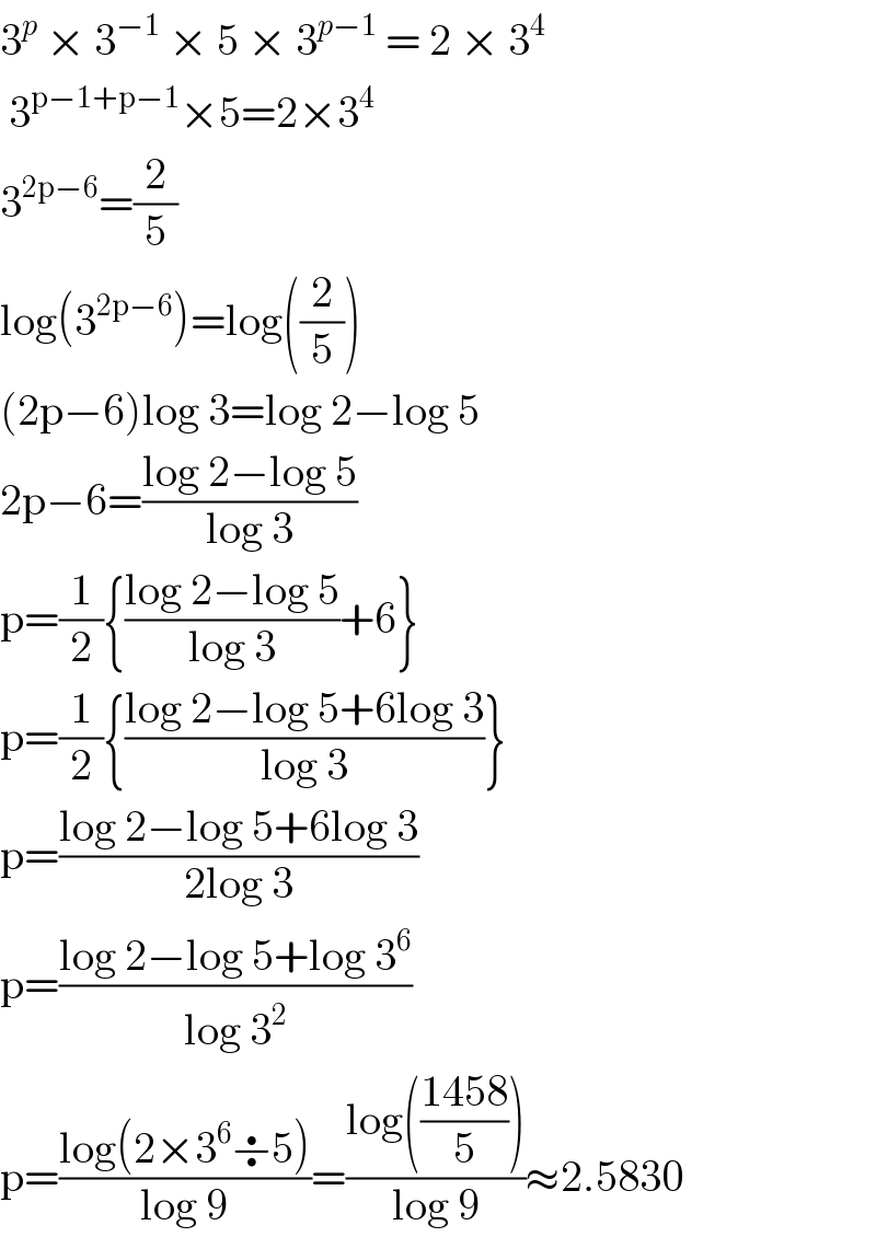 3^p  × 3^(−1)  × 5 × 3^(p−1)  = 2 × 3^4    3^(p−1+p−1) ×5=2×3^4   3^(2p−6) =(2/5)  log(3^(2p−6) )=log((2/5))  (2p−6)log 3=log 2−log 5  2p−6=((log 2−log 5)/(log 3))  p=(1/2){((log 2−log 5)/(log 3))+6}  p=(1/2){((log 2−log 5+6log 3)/(log 3))}  p=((log 2−log 5+6log 3)/(2log 3))  p=((log 2−log 5+log 3^6 )/(log 3^2 ))  p=((log(2×3^6 ÷5))/(log 9))=((log(((1458)/5)))/(log 9))≈2.5830  