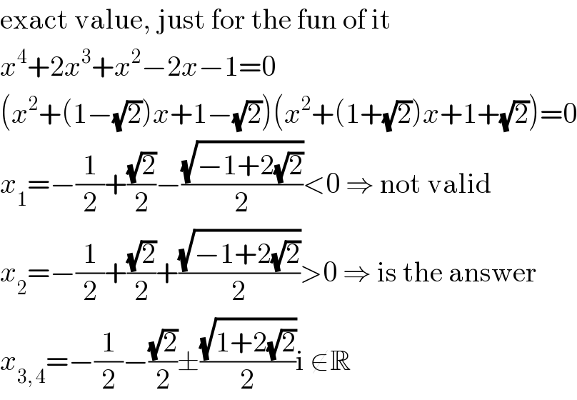 exact value, just for the fun of it  x^4 +2x^3 +x^2 −2x−1=0  (x^2 +(1−(√2))x+1−(√2))(x^2 +(1+(√2))x+1+(√2))=0  x_1 =−(1/2)+((√2)/2)−((√(−1+2(√2)))/2)<0 ⇒ not valid  x_2 =−(1/2)+((√2)/2)+((√(−1+2(√2)))/2)>0 ⇒ is the answer  x_(3, 4) =−(1/2)−((√2)/2)±((√(1+2(√2)))/2)i ∉R  