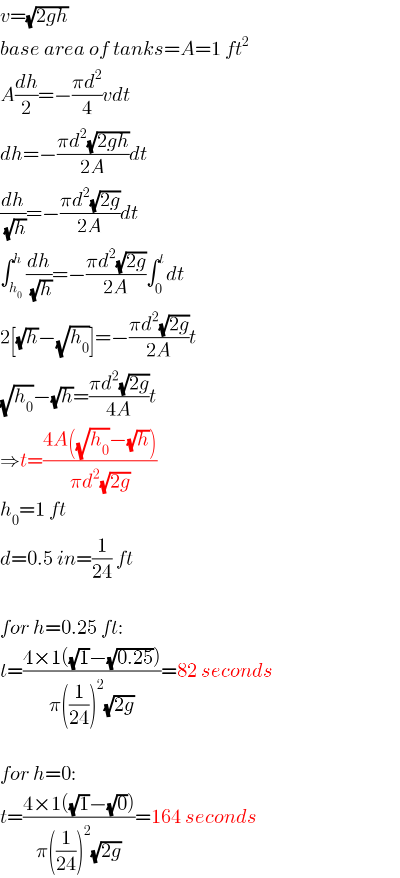 v=(√(2gh))  base area of tanks=A=1 ft^2   A(dh/2)=−((πd^2 )/4)vdt  dh=−((πd^2 (√(2gh)))/(2A))dt  (dh/(√h))=−((πd^2 (√(2g)))/(2A))dt  ∫_h_0  ^h (dh/(√h))=−((πd^2 (√(2g)))/(2A))∫_0 ^t dt  2[(√h)−(√h_0 )]=−((πd^2 (√(2g)))/(2A))t  (√h_0 )−(√h)=((πd^2 (√(2g)))/(4A))t  ⇒t=((4A((√h_0 )−(√h)))/(πd^2 (√(2g))))  h_0 =1 ft  d=0.5 in=(1/(24)) ft    for h=0.25 ft:  t=((4×1((√1)−(√(0.25))))/(π((1/(24)))^2 (√(2g))))=82 seconds    for h=0:  t=((4×1((√1)−(√0)))/(π((1/(24)))^2 (√(2g))))=164 seconds  