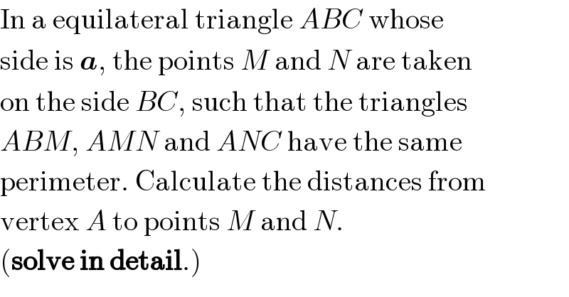 In a equilateral triangle ABC whose  side is a, the points M and N are taken  on the side BC, such that the triangles  ABM, AMN and ANC have the same   perimeter. Calculate the distances from  vertex A to points M and N.  (solve in detail.)  