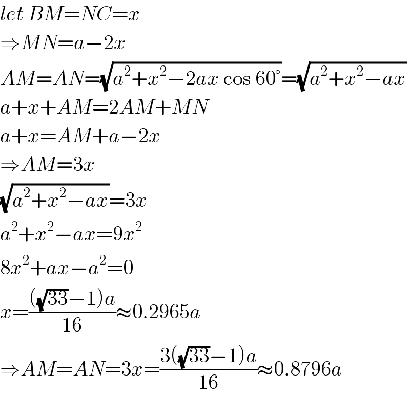 let BM=NC=x  ⇒MN=a−2x  AM=AN=(√(a^2 +x^2 −2ax cos 60°))=(√(a^2 +x^2 −ax))  a+x+AM=2AM+MN  a+x=AM+a−2x  ⇒AM=3x  (√(a^2 +x^2 −ax))=3x  a^2 +x^2 −ax=9x^2   8x^2 +ax−a^2 =0  x=((((√(33))−1)a)/(16))≈0.2965a  ⇒AM=AN=3x=((3((√(33))−1)a)/(16))≈0.8796a  
