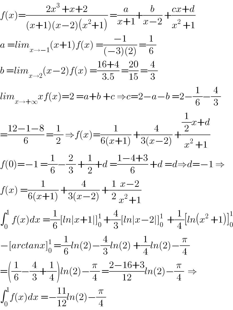 f(x)=((2x^3  +x+2)/((x+1)(x−2)(x^2 +1))) =(a/(x+1))+(b/(x−2)) +((cx+d)/(x^2  +1))  a =lim_(x→−1) (x+1)f(x) =((−1)/((−3)(2))) =(1/6)  b =lim_(x→2) (x−2)f(x) =((16+4)/(3.5)) =((20)/(15)) =(4/3)  lim_(x→+∞) xf(x)=2 =a+b +c ⇒c=2−a−b =2−(1/6)−(4/3)  =((12−1−8)/6) =(1/2) ⇒f(x)=(1/(6(x+1))) +(4/(3(x−2))) +(((1/2)x+d)/(x^2  +1))  f(0)=−1 =(1/6)−(2/3) +(1/2)+d =((1−4+3)/6) +d =d⇒d=−1 ⇒  f(x) =(1/(6(x+1))) +(4/(3(x−2))) +(1/2)((x−2)/(x^(2 ) +1))  ∫_0 ^1  f(x)dx =(1/6)[ln∣x+1∣]_0 ^1  +(4/3)[ln∣x−2∣]_0 ^1   +(1/4)[ln(x^2  +1)]_0 ^1   −[arctanx]_0 ^1  =(1/6)ln(2)−(4/3)ln(2) +(1/4)ln(2)−(π/4)  =((1/6)−(4/3)+(1/4))ln(2)−(π/4) =((2−16+3)/(12))ln(2)−(π/4)  ⇒  ∫_0 ^1 f(x)dx =−((11)/(12))ln(2)−(π/4)  