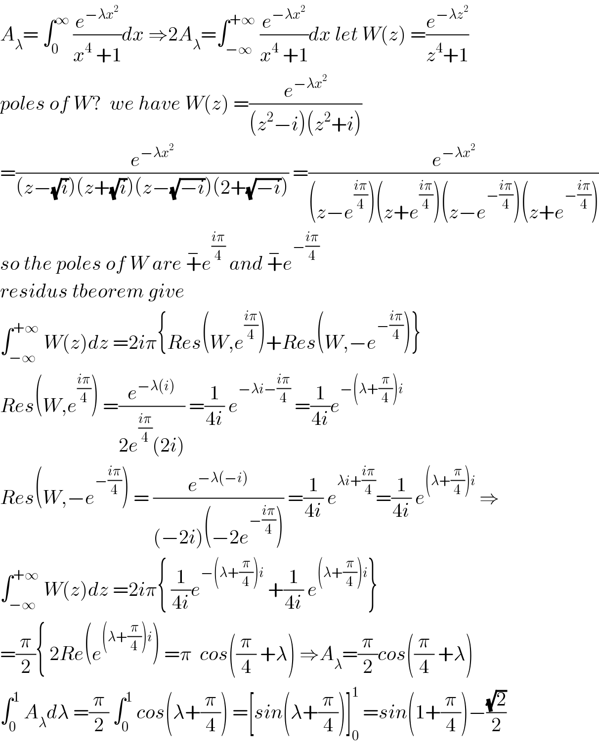 A_λ = ∫_0 ^∞  (e^(−λx^2 ) /(x^4  +1))dx ⇒2A_λ =∫_(−∞) ^(+∞)  (e^(−λx^2 ) /(x^4  +1))dx let W(z) =(e^(−λz^2 ) /(z^4 +1))  poles of W?  we have W(z) =(e^(−λx^2 ) /((z^2 −i)(z^2 +i)))  =(e^(−λx^2 ) /((z−(√i))(z+(√i))(z−(√(−i)))(2+(√(−i))))) =(e^(−λx^2 ) /((z−e^((iπ)/4) )(z+e^((iπ)/4) )(z−e^(−((iπ)/4)) )(z+e^(−((iπ)/4)) )))  so the poles of W are +^− e^((iπ)/4)  and +^− e^(−((iπ)/4))   residus tbeorem give   ∫_(−∞) ^(+∞)  W(z)dz =2iπ{Res(W,e^((iπ)/4) )+Res(W,−e^(−((iπ)/4)) )}  Res(W,e^((iπ)/4) ) =(e^(−λ(i)) /(2e^((iπ)/4) (2i))) =(1/(4i)) e^(−λi−((iπ)/4))  =(1/(4i))e^(−(λ+(π/4))i)   Res(W,−e^(−((iπ)/4)) ) = (e^(−λ(−i)) /((−2i)(−2e^(−((iπ)/4)) ))) =(1/(4i)) e^(λi+((iπ)/4)) =(1/(4i)) e^((λ+(π/4))i)  ⇒  ∫_(−∞) ^(+∞)  W(z)dz =2iπ{ (1/(4i))e^(−(λ+(π/4))i)  +(1/(4i)) e^((λ+(π/4))i) }  =(π/2){ 2Re(e^((λ+(π/4))i) ) =π  cos((π/4) +λ) ⇒A_λ =(π/2)cos((π/4) +λ)  ∫_0 ^1  A_λ dλ =(π/2) ∫_0 ^1  cos(λ+(π/4)) =[sin(λ+(π/4))]_0 ^1  =sin(1+(π/4))−((√2)/2)  