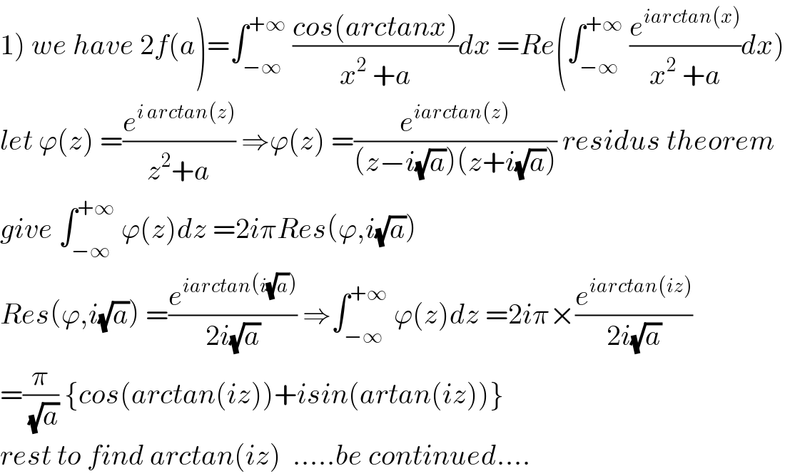 1) we have 2f(a)=∫_(−∞) ^(+∞)  ((cos(arctanx))/(x^2  +a))dx =Re(∫_(−∞) ^(+∞)  (e^(iarctan(x)) /(x^2  +a))dx)  let ϕ(z) =(e^(i arctan(z)) /(z^2 +a)) ⇒ϕ(z) =(e^(iarctan(z)) /((z−i(√a))(z+i(√a)))) residus theorem  give ∫_(−∞) ^(+∞)  ϕ(z)dz =2iπRes(ϕ,i(√a))  Res(ϕ,i(√a)) =(e^(iarctan(i(√a))) /(2i(√a))) ⇒∫_(−∞) ^(+∞)  ϕ(z)dz =2iπ×(e^(iarctan(iz)) /(2i(√a)))  =(π/(√a)) {cos(arctan(iz))+isin(artan(iz))}  rest to find arctan(iz)  .....be continued....  