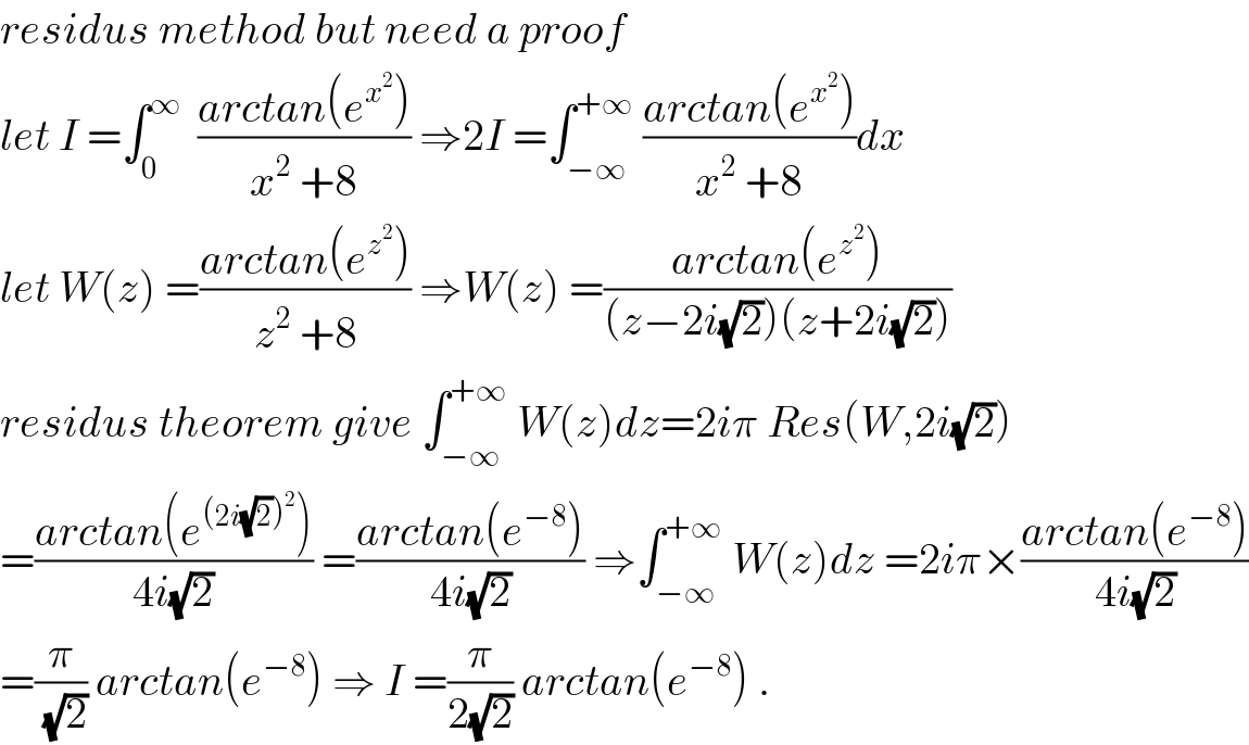 residus method but need a proof  let I =∫_0 ^∞   ((arctan(e^x^2  ))/(x^2  +8)) ⇒2I =∫_(−∞) ^(+∞)  ((arctan(e^x^2  ))/(x^2  +8))dx  let W(z) =((arctan(e^z^2  ))/(z^2  +8)) ⇒W(z) =((arctan(e^z^2  ))/((z−2i(√2))(z+2i(√2))))  residus theorem give ∫_(−∞) ^(+∞)  W(z)dz=2iπ Res(W,2i(√2))  =((arctan(e^((2i(√2))^2 ) ))/(4i(√2))) =((arctan(e^(−8) ))/(4i(√2))) ⇒∫_(−∞) ^(+∞)  W(z)dz =2iπ×((arctan(e^(−8) ))/(4i(√2)))  =(π/(√2)) arctan(e^(−8) ) ⇒ I =(π/(2(√2))) arctan(e^(−8) ) .  