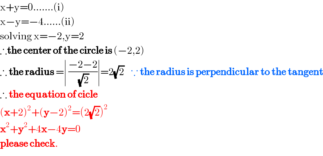 x+y=0.......(i)  x−y=−4......(ii)  solving x=−2,y=2  ∴the center of the circle is (−2,2)  ∴ the radius =∣ ((−2−2)/(√2))∣=2(√2)    ∵ the radius is perpendicular to the tangent  ∴ the equation of cicle  (x+2)^2 +(y−2)^2 =(2(√2))^2   x^2 +y^2 +4x−4y=0  please check.  