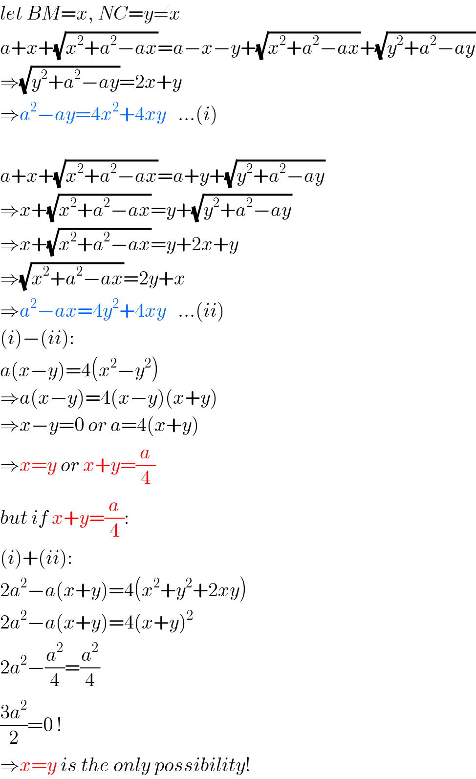 let BM=x, NC=y≠x  a+x+(√(x^2 +a^2 −ax))=a−x−y+(√(x^2 +a^2 −ax))+(√(y^2 +a^2 −ay))  ⇒(√(y^2 +a^2 −ay))=2x+y  ⇒a^2 −ay=4x^2 +4xy   ...(i)    a+x+(√(x^2 +a^2 −ax))=a+y+(√(y^2 +a^2 −ay))  ⇒x+(√(x^2 +a^2 −ax))=y+(√(y^2 +a^2 −ay))  ⇒x+(√(x^2 +a^2 −ax))=y+2x+y  ⇒(√(x^2 +a^2 −ax))=2y+x  ⇒a^2 −ax=4y^2 +4xy   ...(ii)  (i)−(ii):  a(x−y)=4(x^2 −y^2 )  ⇒a(x−y)=4(x−y)(x+y)  ⇒x−y=0 or a=4(x+y)  ⇒x=y or x+y=(a/4)  but if x+y=(a/4):  (i)+(ii):  2a^2 −a(x+y)=4(x^2 +y^2 +2xy)  2a^2 −a(x+y)=4(x+y)^2   2a^2 −(a^2 /4)=(a^2 /4)  ((3a^2 )/2)=0 !  ⇒x=y is the only possibility!  