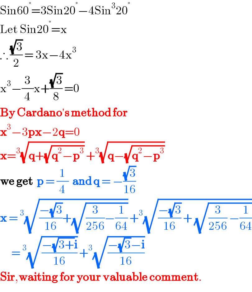 Sin60^° =3Sin20^° −4Sin^3 20^°   Let Sin20^° =x  ∴ ((√3)/2) = 3x−4x^3   x^3 −(3/4)x+((√3)/8) =0  By Cardano′s method for  x^3 −3px−2q=0  x=^3 (√(q+(√(q^2 −p^3 )))) +^3 (√(q−(√(q^2 −p^3 ))))  we get  p = (1/4)  and q = −((√3)/(16))  x =^3 (√(((−(√3))/(16))+(√((3/(256))−(1/(64)))))) +^3 (√(((−(√3))/(16)) + (√((3/(256)) −(1/(64))))))        =^3 (√((−(√(3+))i)/(16))) +^3 (√((−(√3)−i)/(16)))  Sir,waiting for your valuable comment.  