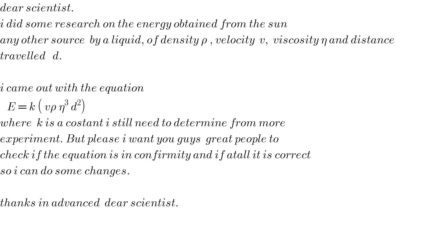 dear scientist.  i did some research on the energy obtained from the sun  any other source  by a liquid, of density ρ , velocity  v,  viscosity η and distance   travelled   d.    i came out with the equation      E = k ( vρ η^3  d^2 )  where  k is a costant i still need to determine from more  experiment. But please i want you guys  great people to   check if the equation is in confirmity and if atall it is correct  so i can do some changes.    thanks in advanced  dear scientist.    