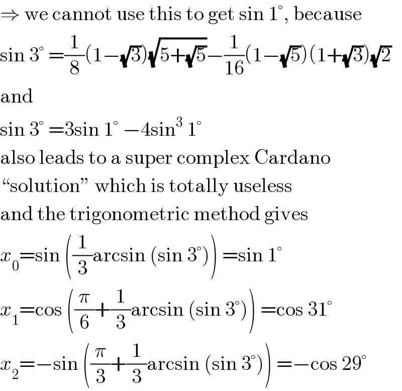⇒ we cannot use this to get sin 1°, because  sin 3° =(1/8)(1−(√3))(√(5+(√5)))−(1/(16))(1−(√5))(1+(√3))(√2)  and  sin 3° =3sin 1° −4sin^3  1°  also leads to a super complex Cardano  “solution” which is totally useless  and the trigonometric method gives  x_0 =sin ((1/3)arcsin (sin 3°)) =sin 1°  x_1 =cos ((π/6)+(1/3)arcsin (sin 3°)) =cos 31°  x_2 =−sin ((π/3)+(1/3)arcsin (sin 3°)) =−cos 29°  