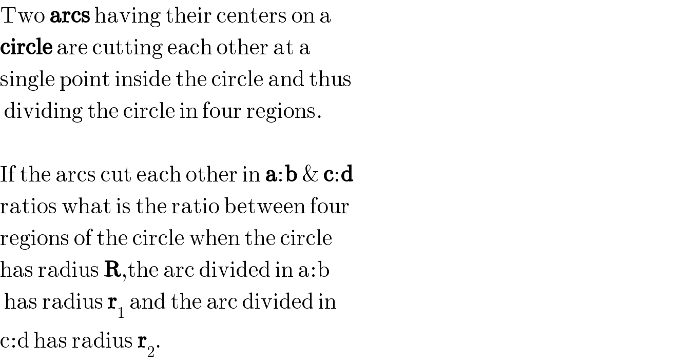 Two arcs having their centers on a  circle are cutting each other at a   single point inside the circle and thus   dividing the circle in four regions.    If the arcs cut each other in a:b & c:d   ratios what is the ratio between four  regions of the circle when the circle  has radius R,the arc divided in a:b   has radius r_1  and the arc divided in  c:d has radius r_2 .  