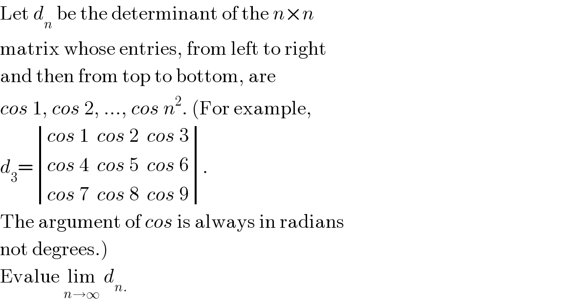 Let d_n  be the determinant of the n×n  matrix whose entries, from left to right  and then from top to bottom, are  cos 1, cos 2, ..., cos n^2 . (For example,  d_3 = determinant (((cos 1  cos 2  cos 3)),((cos 4  cos 5  cos 6)),((cos 7  cos 8  cos 9))).  The argument of cos is always in radians  not degrees.)   Evalue lim_(n→∞)  d_(n.)   