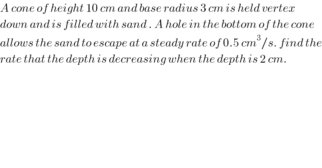 A cone of height 10 cm and base radius 3 cm is held vertex   down and is filled with sand . A hole in the bottom of the cone  allows the sand to escape at a steady rate of 0.5 cm^3 /s. find the  rate that the depth is decreasing when the depth is 2 cm.  