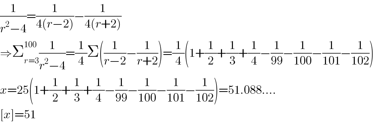 (1/(r^2 −4))=(1/(4(r−2)))−(1/(4(r+2)))  ⇒Σ_(r=3) ^(100) (1/(r^2 −4))=(1/4)Σ((1/(r−2))−(1/(r+2)))=(1/4)(1+(1/2)+(1/3)+(1/4)−(1/(99))−(1/(100))−(1/(101))−(1/(102)))  x=25(1+(1/2)+(1/3)+(1/4)−(1/(99))−(1/(100))−(1/(101))−(1/(102)))=51.088....  [x]=51  