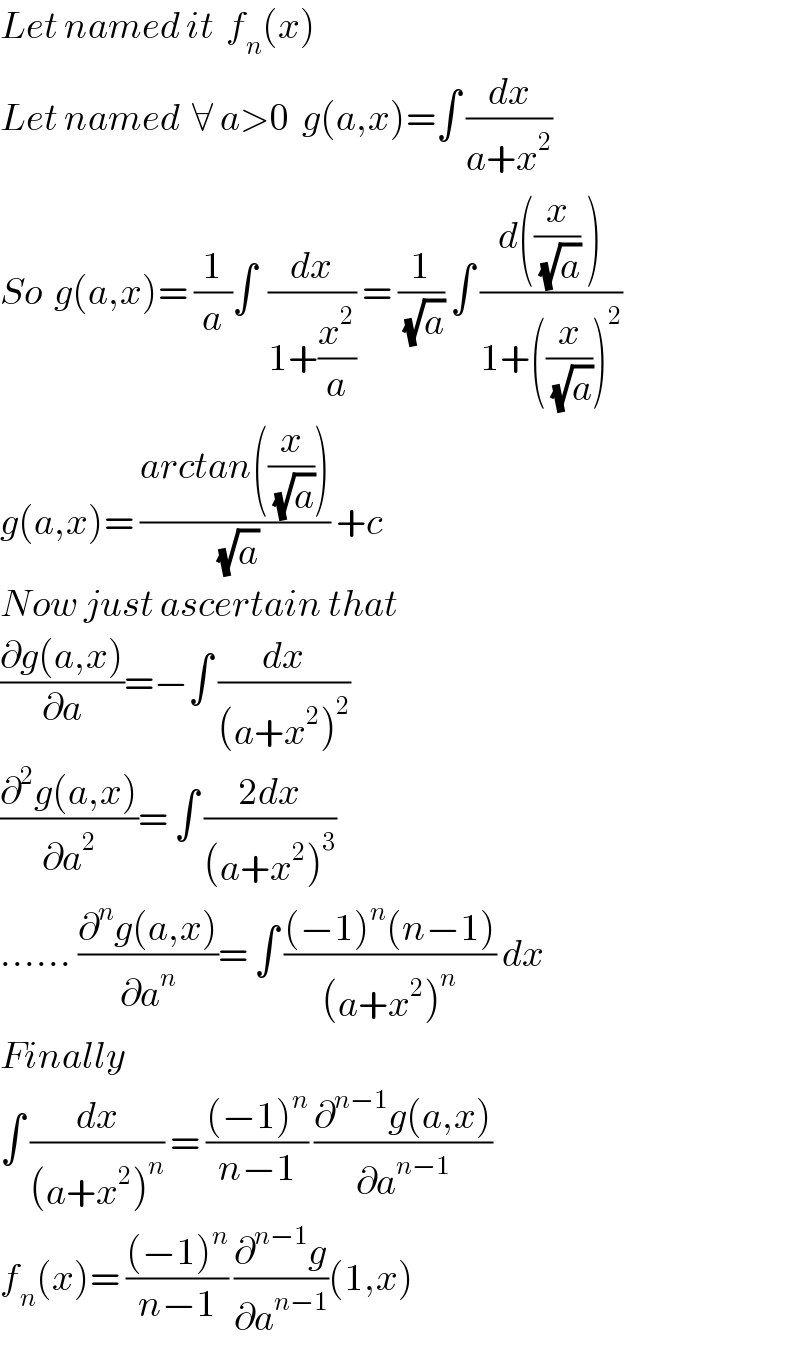 Let named it  f_n (x)  Let named  ∀ a>0  g(a,x)=∫ (dx/(a+x^2 ))   So  g(a,x)= (1/a)∫  (dx/(1+(x^2 /a))) = (1/(√a)) ∫ ((d((x/(√a)) ))/(1+((x/(√a)))^2 ))   g(a,x)= ((arctan((x/(√a))))/(√a)) +c  Now just ascertain that   ((∂g(a,x))/∂a)=−∫ (dx/((a+x^2 )^2 ))  ((∂^2 g(a,x))/∂a^2 )= ∫ ((2dx)/((a+x^2 )^3 ))   ...... ((∂^n g(a,x))/∂a^n )= ∫ (((−1)^n (n−1))/((a+x^2 )^n )) dx  Finally  ∫ (dx/((a+x^2 )^n )) = (((−1)^n )/(n−1)) ((∂^(n−1) g(a,x))/∂a^(n−1) )  f_n (x)= (((−1)^n )/(n−1)) (∂^(n−1) g/∂a^(n−1) )(1,x)  