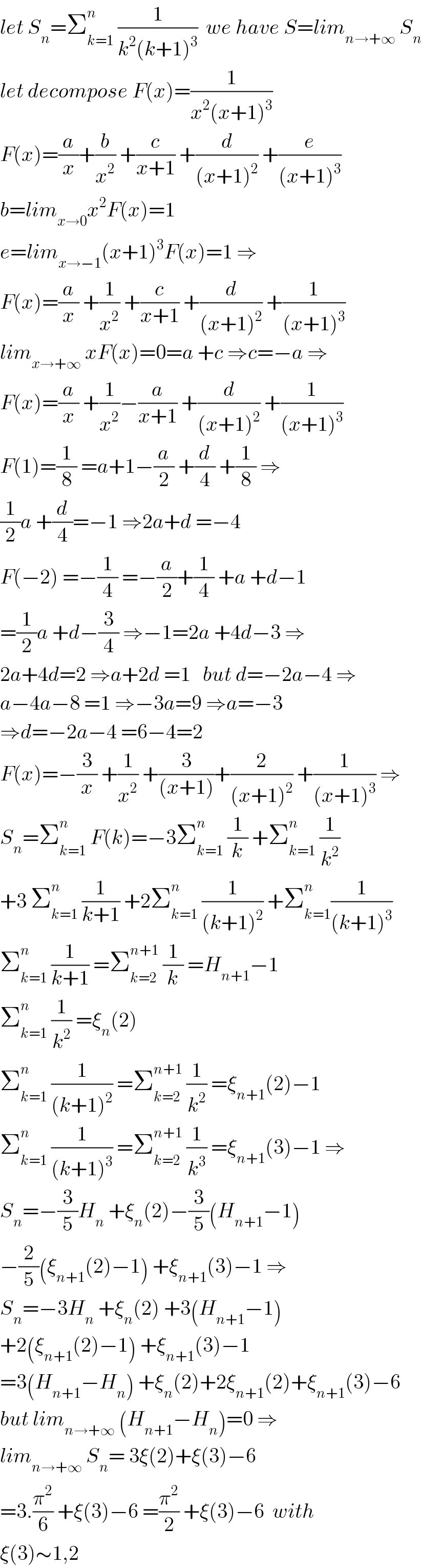let S_n =Σ_(k=1) ^n  (1/(k^2 (k+1)^3 ))  we have S=lim_(n→+∞)  S_n   let decompose F(x)=(1/(x^2 (x+1)^3 ))  F(x)=(a/x)+(b/x^2 ) +(c/(x+1)) +(d/((x+1)^2 )) +(e/((x+1)^3 ))  b=lim_(x→0) x^2 F(x)=1  e=lim_(x→−1) (x+1)^3 F(x)=1 ⇒  F(x)=(a/x) +(1/x^2 ) +(c/(x+1)) +(d/((x+1)^2 )) +(1/((x+1)^3 ))  lim_(x→+∞)  xF(x)=0=a +c ⇒c=−a ⇒  F(x)=(a/x) +(1/x^2 )−(a/(x+1)) +(d/((x+1)^2 )) +(1/((x+1)^3 ))  F(1)=(1/8) =a+1−(a/2) +(d/4) +(1/8) ⇒  (1/2)a +(d/4)=−1 ⇒2a+d =−4  F(−2) =−(1/4) =−(a/2)+(1/4) +a +d−1  =(1/2)a +d−(3/4) ⇒−1=2a +4d−3 ⇒  2a+4d=2 ⇒a+2d =1   but d=−2a−4 ⇒  a−4a−8 =1 ⇒−3a=9 ⇒a=−3  ⇒d=−2a−4 =6−4=2  F(x)=−(3/x) +(1/x^2 ) +(3/((x+1)))+(2/((x+1)^2 )) +(1/((x+1)^3 )) ⇒  S_n =Σ_(k=1) ^n  F(k)=−3Σ_(k=1) ^n  (1/k) +Σ_(k=1) ^n  (1/k^2 )  +3 Σ_(k=1) ^n  (1/(k+1)) +2Σ_(k=1) ^n  (1/((k+1)^2 )) +Σ_(k=1) ^n (1/((k+1)^3 ))   Σ_(k=1) ^n  (1/(k+1)) =Σ_(k=2) ^(n+1)  (1/k) =H_(n+1) −1  Σ_(k=1) ^n  (1/k^2 ) =ξ_n (2)  Σ_(k=1) ^n  (1/((k+1)^2 )) =Σ_(k=2) ^(n+1)  (1/k^2 ) =ξ_(n+1) (2)−1  Σ_(k=1) ^n  (1/((k+1)^3 )) =Σ_(k=2) ^(n+1)  (1/k^3 ) =ξ_(n+1) (3)−1 ⇒  S_n =−(3/5)H_n  +ξ_n (2)−(3/5)(H_(n+1) −1)  −(2/5)(ξ_(n+1) (2)−1) +ξ_(n+1) (3)−1 ⇒  S_n =−3H_n  +ξ_n (2) +3(H_(n+1) −1)  +2(ξ_(n+1) (2)−1) +ξ_(n+1) (3)−1  =3(H_(n+1) −H_n ) +ξ_n (2)+2ξ_(n+1) (2)+ξ_(n+1) (3)−6  but lim_(n→+∞)  (H_(n+1) −H_n )=0 ⇒  lim_(n→+∞)  S_n = 3ξ(2)+ξ(3)−6  =3.(π^2 /6) +ξ(3)−6 =(π^2 /2) +ξ(3)−6  with  ξ(3)∼1,2  