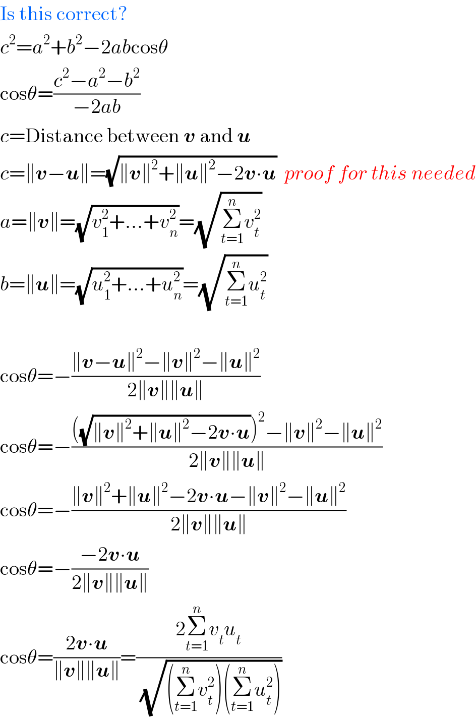Is this correct?  c^2 =a^2 +b^2 −2abcosθ  cosθ=((c^2 −a^2 −b^2 )/(−2ab))  c=Distance between v and u  c=∥v−u∥=(√(∥v∥^2 +∥u∥^2 −2v∙u))  proof for this needed  a=∥v∥=(√(v_1 ^2 +...+v_n ^2 ))=(√(Σ_(t=1) ^n v_t ^2 ))  b=∥u∥=(√(u_1 ^2 +...+u_n ^2 ))=(√(Σ_(t=1) ^n u_t ^2 ))    cosθ=−((∥v−u∥^2 −∥v∥^2 −∥u∥^2 )/(2∥v∥∥u∥))  cosθ=−((((√(∥v∥^2 +∥u∥^2 −2v∙u)))^2 −∥v∥^2 −∥u∥^2 )/(2∥v∥∥u∥))  cosθ=−((∥v∥^2 +∥u∥^2 −2v∙u−∥v∥^2 −∥u∥^2 )/(2∥v∥∥u∥))  cosθ=−((−2v∙u)/(2∥v∥∥u∥))  cosθ=((2v∙u)/(∥v∥∥u∥))=((2Σ_(t=1) ^n v_t u_t )/(√((Σ_(t=1) ^n v_t ^2 )(Σ_(t=1) ^n u_t ^2 ))))  