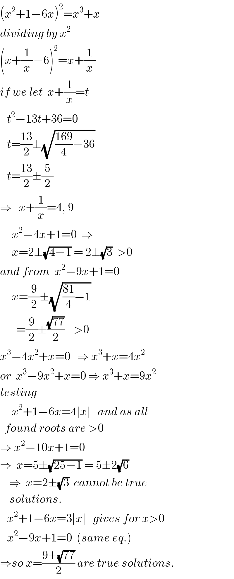 (x^2 +1−6x)^2 =x^3 +x  dividing by x^2   (x+(1/x)−6)^2 =x+(1/x)  if we let  x+(1/x)=t     t^2 −13t+36=0     t=((13)/2)±(√(((169)/4)−36))     t=((13)/2)±(5/2)   ⇒   x+(1/x)=4, 9       x^2 −4x+1=0  ⇒         x=2±(√(4−1)) = 2±(√3)  >0  and from  x^2 −9x+1=0       x=(9/2)±(√(((81)/4)−1))         =(9/2)±((√(77))/2)    >0  x^3 −4x^2 +x=0   ⇒ x^3 +x=4x^2   or  x^3 −9x^2 +x=0 ⇒ x^3 +x=9x^2   testing       x^2 +1−6x=4∣x∣   and as all    found roots are >0  ⇒ x^2 −10x+1=0  ⇒  x=5±(√(25−1)) = 5±2(√6)      ⇒  x=2±(√3)  cannot be true      solutions.     x^2 +1−6x=3∣x∣   gives for x>0     x^2 −9x+1=0  (same eq.)  ⇒so x=((9±(√(77)))/2) are true solutions.  