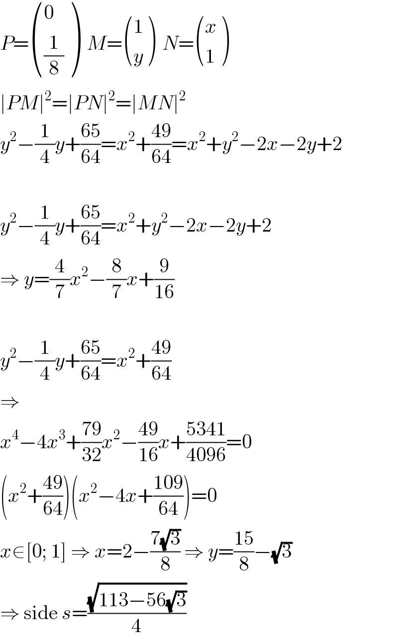 P= ((0),((1/8)) )  M= ((1),(y) )  N= ((x),(1) )  ∣PM∣^2 =∣PN∣^2 =∣MN∣^2   y^2 −(1/4)y+((65)/(64))=x^2 +((49)/(64))=x^2 +y^2 −2x−2y+2    y^2 −(1/4)y+((65)/(64))=x^2 +y^2 −2x−2y+2  ⇒ y=(4/7)x^2 −(8/7)x+(9/(16))    y^2 −(1/4)y+((65)/(64))=x^2 +((49)/(64))  ⇒  x^4 −4x^3 +((79)/(32))x^2 −((49)/(16))x+((5341)/(4096))=0  (x^2 +((49)/(64)))(x^2 −4x+((109)/(64)))=0  x∈[0; 1] ⇒ x=2−((7(√3))/8) ⇒ y=((15)/8)−(√3)  ⇒ side s=((√(113−56(√3)))/4)  
