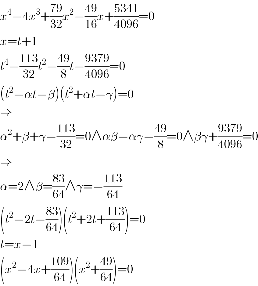 x^4 −4x^3 +((79)/(32))x^2 −((49)/(16))x+((5341)/(4096))=0  x=t+1  t^4 −((113)/(32))t^2 −((49)/8)t−((9379)/(4096))=0  (t^2 −αt−β)(t^2 +αt−γ)=0  ⇒  α^2 +β+γ−((113)/(32))=0∧αβ−αγ−((49)/8)=0∧βγ+((9379)/(4096))=0  ⇒  α=2∧β=((83)/(64))∧γ=−((113)/(64))  (t^2 −2t−((83)/(64)))(t^2 +2t+((113)/(64)))=0  t=x−1  (x^2 −4x+((109)/(64)))(x^2 +((49)/(64)))=0  